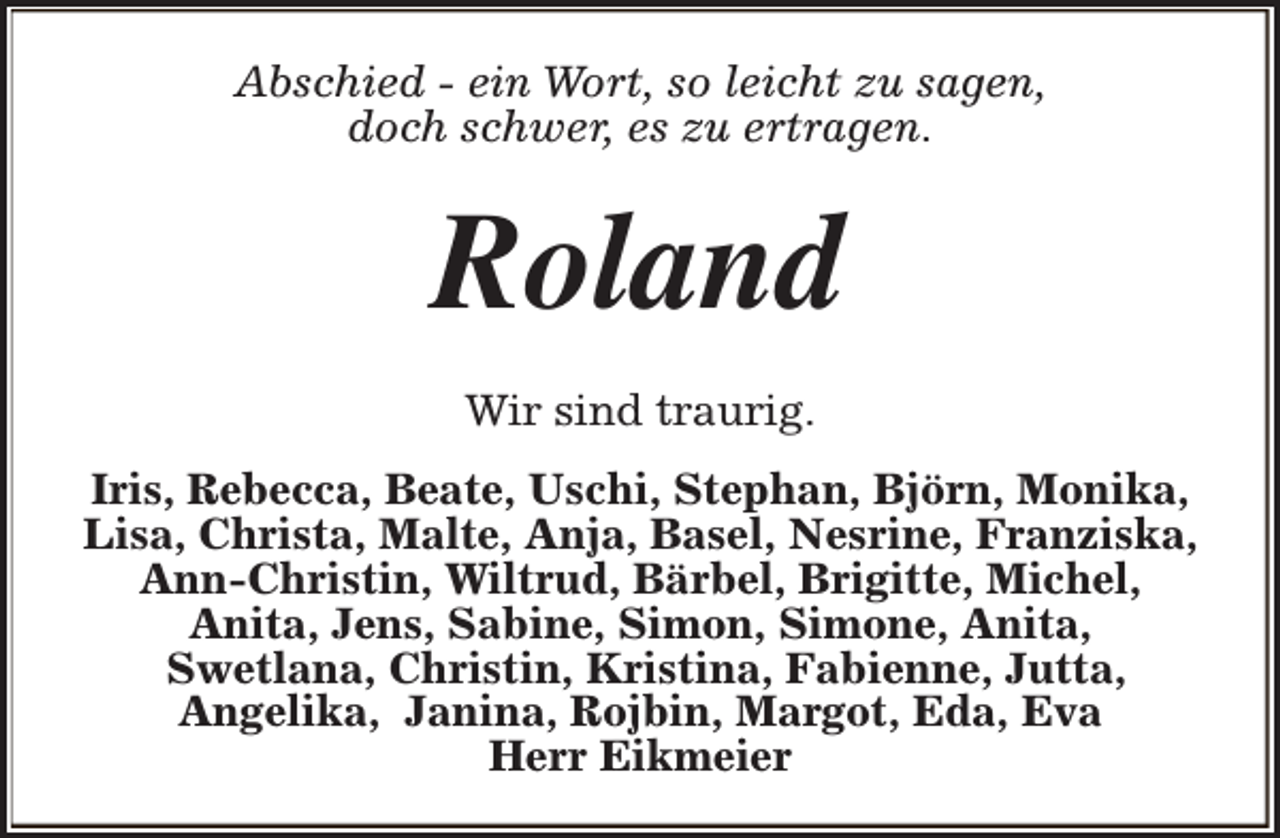 <p>Abschied - ein Wort, so leicht zu sagen,<br />doch schwer, es zu ertragen.</p><p>Roland<br />Wir sind traurig.<br />Iris, Rebecca, Beate, Uschi, Stephan, Björn, Monika,<br />Lisa, Christa, Malte, Anja, Basel, Nesrine, Franziska,<br />Ann-Christin, Wiltrud, Bärbel, Brigitte, Michel,<br />Anita, Jens, Sabine, Simon, Simone, Anita,<br />Swetlana, Christin, Kristina, Fabienne, Jutta,<br />Angelika, Janina, Rojbin, Margot, Eda, Eva<br />Herr Eikmeier</p>