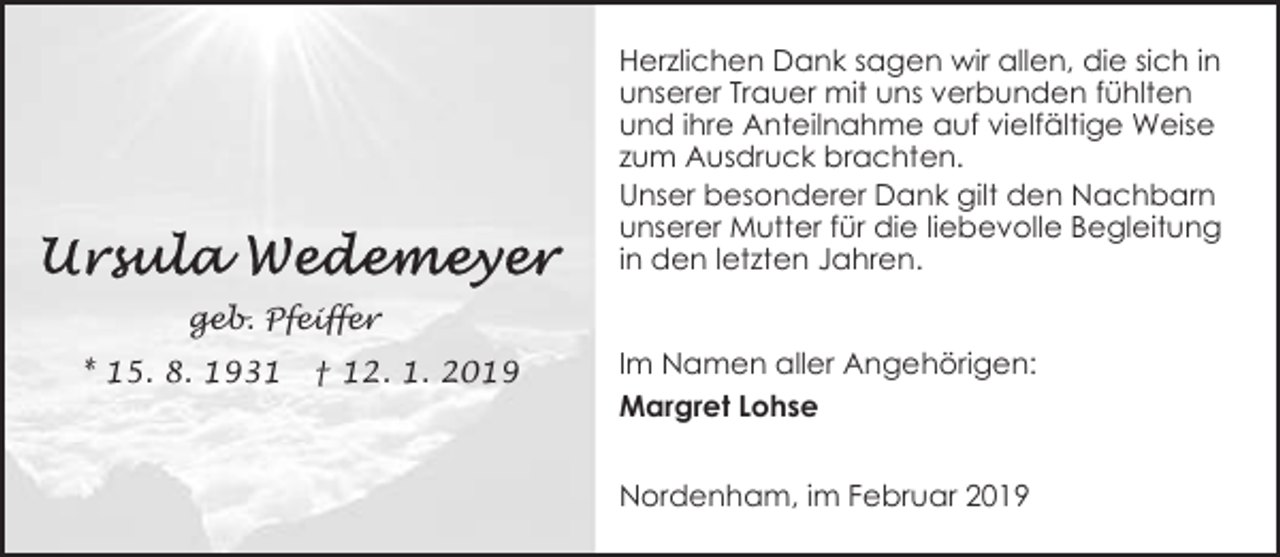 <p>Herzlichen Dank sagen wir allen, die sich in<br />unserer Trauer mit uns verbunden fühlten<br />und ihre Anteilnahme auf vielfältige Weise<br />zum Ausdruck brachten.<br />Unser besonderer Dank gilt den Nachbarn<br />unserer Mutter für die liebevolle Begleitung<br />in den letzten Jahren.<br />geb. Pfeiffer<br />* 15. 8. 1931</p><p>† 12. 1. 2019</p><p>Im Namen aller Angehörigen:<br />Margret Lohse<br />Nordenham, im Februar 2019</p>