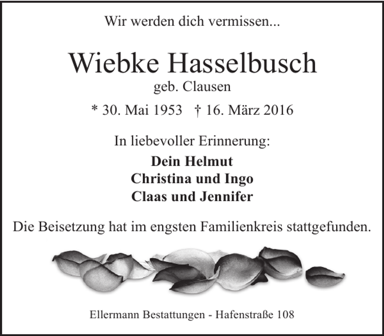 <p>Wir werden dich vermissen...</p><p>Wiebke Hasselbusch<br />geb. Clausen</p><p>* 30. Mai 1953 † 16. März 2016<br />In liebevoller Erinnerung:<br />Dein Helmut<br />Christina und Ingo<br />Claas und Jennifer<br />Die Beisetzung hat im engsten Familienkreis stattgefunden.</p><p>Ellermann Bestattungen - Hafenstraße 108</p>