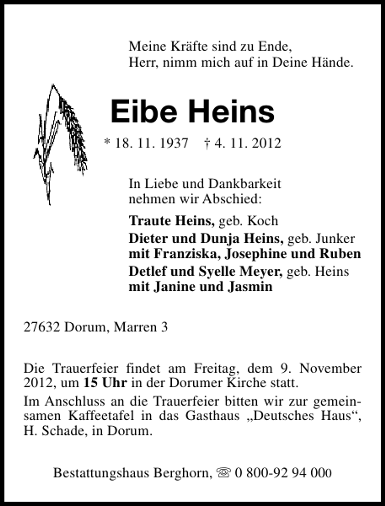 <p>Meine Kräfte sind zu Ende,<br />Herr, nimm mich auf in Deine Hände.</p><p>Eibe Heins</p><p>* 18. 11. 1937</p><p>† 4. 11. 2012</p><p>In Liebe und Dankbarkeit<br />nehmen wir Abschied:<br />Traute Heins, geb. Koch<br />Dieter und Dunja Heins, geb. Junker<br />mit Franziska, Josephine und Ruben<br />Detlef und Syelle Meyer, geb. Heins<br />mit Janine und Jasmin<br />27632 Dorum, Marren 3<br />Die Trauerfeier findet am Freitag, dem 9. November<br />2012, um 15 Uhr in der Dorumer Kirche statt.<br />Im Anschluss an die Trauerfeier bitten wir zur gemeinsamen Kaffeetafel in das Gasthaus „Deutsches Haus“,<br />H. Schade, in Dorum.<br />Bestattungshaus Berghorn, s 0 800-92 94 000</p>