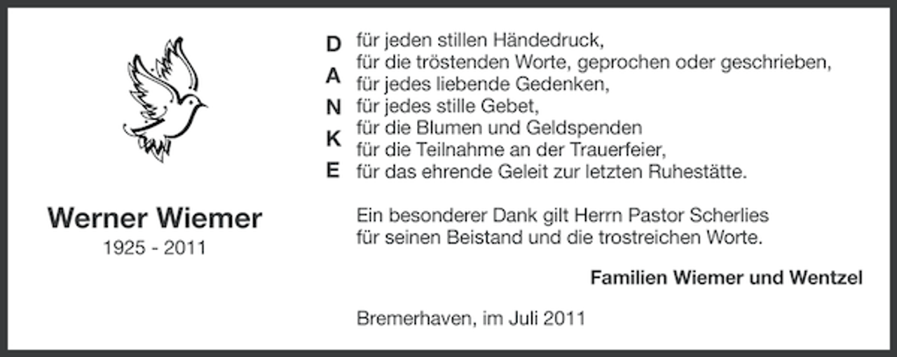 <p>D<br />A<br />N<br />K<br />E</p><p>Werner Wiemer<br />1925 - 2011</p><p>für jeden stillen Händedruck,<br />für die tröstenden Worte, geprochen oder geschrieben,<br />für jedes liebende Gedenken,<br />für jedes stille Gebet,<br />für die Blumen und Geldspenden<br />für die Teilnahme an der Trauerfeier,<br />für das ehrende Geleit zur letzten Ruhestätte.<br />Ein besonderer Dank gilt Herrn Pastor Scherlies<br />für seinen Beistand und die trostreichen Worte.<br />Familien Wiemer und Wentzel<br />Bremerhaven, im Juli 2011</p>