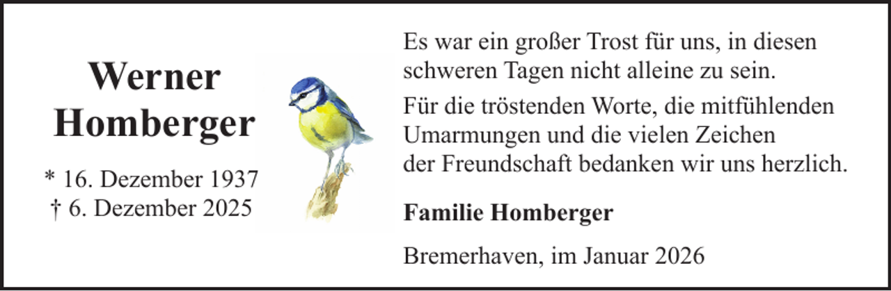 <p>Werner<br />Homberger<br />* 16. Dezember 1937<br />† 6. Dezember 2025</p><p>Es war ein großer Trost für uns, in diesen<br />schweren Tagen nicht alleine zu sein.<br />Für die tröstenden Worte, die mitfühlenden<br />Umarmungen und die vielen Zeichen<br />der Freundschaft bedanken wir uns herzlich.<br />Familie Homberger<br />Bremerhaven, im Januar 2026</p>