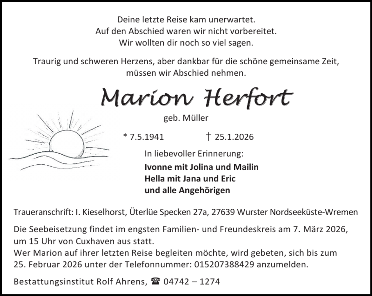 <p>Deine letzte Reise kam unerwartet.<br />Auf den Abschied waren wir nicht vorbereitet.<br />Wir wollten dir noch so viel sagen.<br />Traurig und schweren Herzens, aber dankbar für die schöne gemeinsame Zeit,<br />müssen wir Abschied nehmen.</p>
<p>Marion Herfort<br />geb. Müller</p>
<p>* 7.5.1941</p>
<p>† 25.1.2026</p>
<p>In liebevoller Erinnerung:<br />Ivonne mit Jolina und Mailin<br />Hella mit Jana und Eric<br />und alle Angehörigen<br />Traueranschrift: I. Kieselhorst, Üterlüe Specken 27a, 27639 Wurster Nordseeküste-Wremen<br />Die Seebeisetzung findet im engsten Familien- und Freundeskreis am 7. März 2026,<br />um 15 Uhr von Cuxhaven aus statt.<br />Wer Marion auf ihrer letzten Reise begleiten möchte, wird gebeten, sich bis zum<br />25. Februar 2026 unter der Telefonnummer: 015207388429 anzumelden.<br />Bestattungsinstitut Rolf Ahrens,  04742 – 1274</p>