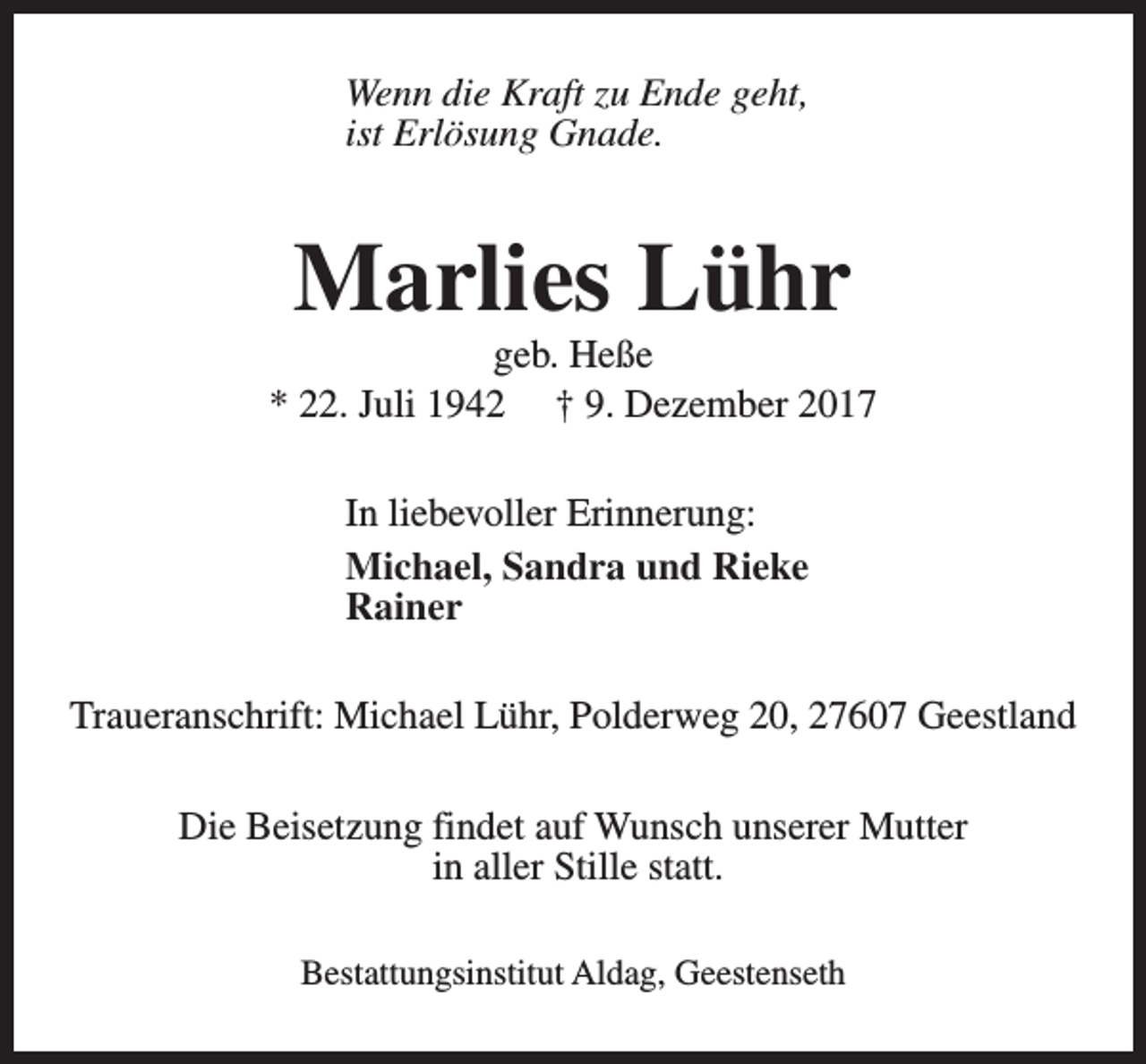 <p>Wenn die Kraft zu Ende geht,<br />ist Erlösung Gnade.</p><p>Marlies Lühr</p><p>geb. Heße<br />* 22. Juli 1942 † 9. Dezember 2017<br />In liebevoller Erinnerung:<br />Michael, Sandra und Rieke<br />Rainer<br />Traueranschrift: Michael Lühr, Polderweg 20, 27607 Geestland<br />Die Beisetzung findet auf Wunsch unserer Mutter<br />in aller Stille statt.<br />Bestattungsinstitut Aldag, Geestenseth</p>