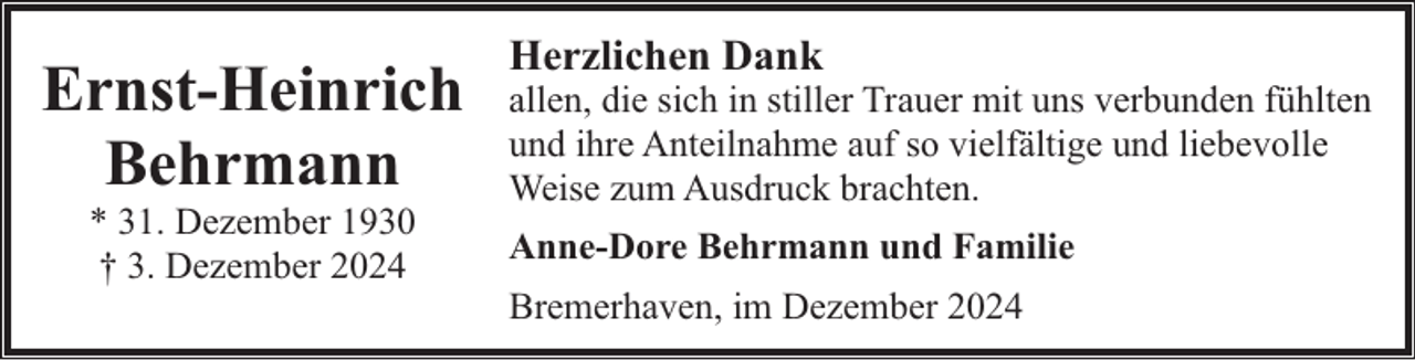 <p>Ernst-Heinrich<br />Behrmann<br />* 31. Dezember 1930<br />† 3. Dezember 2024</p><p>Herzlichen Dank</p><p>allen, die sich in stiller Trauer mit uns verbunden fühlten<br />und ihre Anteilnahme auf so vielfältige und liebevolle<br />Weise zum Ausdruck brachten.<br />Anne-Dore Behrmann und Familie<br />Bremerhaven, im Dezember 2024</p>