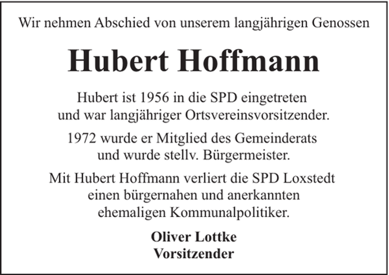 <p>Wir nehmen Abschied von unserem langjährigen Genossen</p><p>Hubert Hoffmann<br />Hubert ist 1956 in die SPD eingetreten<br />und war langjähriger Ortsvereinsvorsitzender.<br />1972 wurde er Mitglied des Gemeinderats<br />und wurde stellv. Bürgermeister.<br />Mit Hubert Hoffmann verliert die SPD Loxstedt<br />einen bürgernahen und anerkannten<br />ehemaligen Kommunalpolitiker.<br />Oliver Lottke<br />Vorsitzender</p>