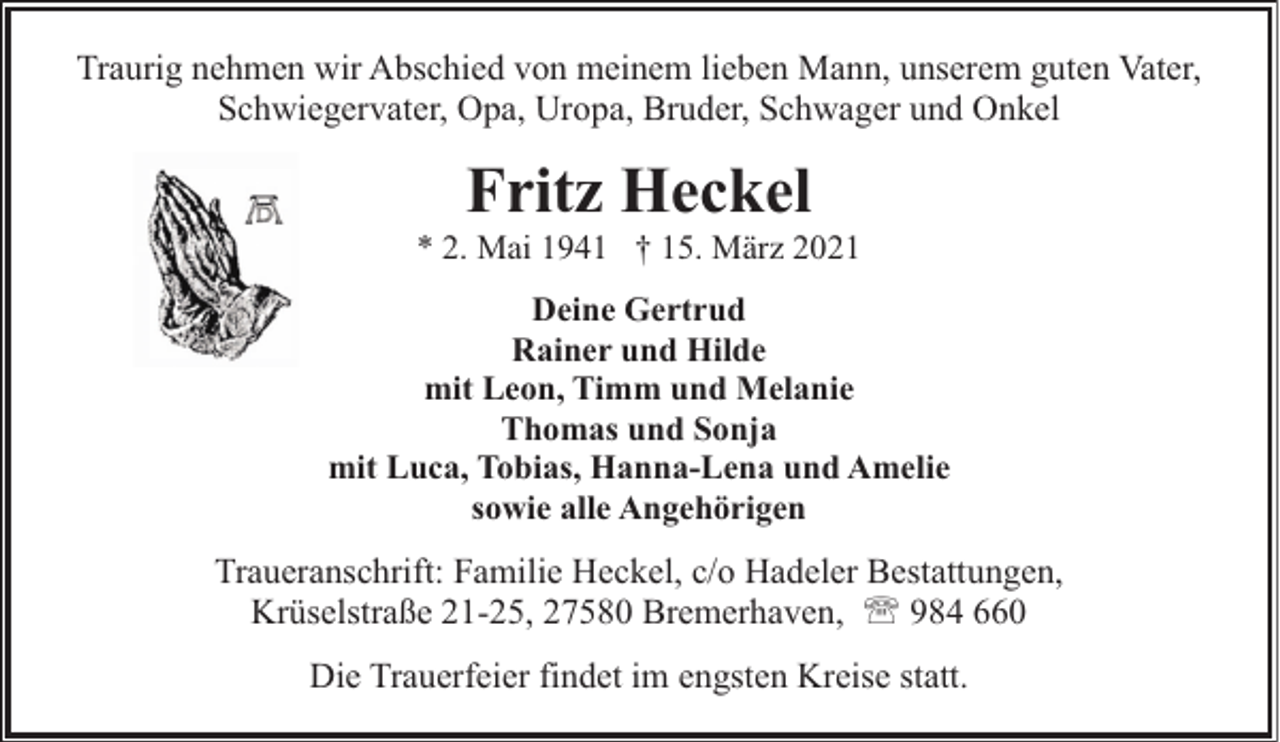 <p>Traurig nehmen wir Abschied von meinem lieben Mann, unserem guten Vater,<br />Schwiegervater, Opa, Uropa, Bruder, Schwager und Onkel</p><p>Fritz Heckel</p><p>* 2. Mai 1941 † 15. März 2021<br />Deine Gertrud<br />Rainer und Hilde<br />mit Leon, Timm und Melanie<br />Thomas und Sonja<br />mit Luca, Tobias, Hanna-Lena und Amelie<br />sowie alle Angehörigen</p><p>Traueranschrift: Familie Heckel, c/o Hadeler Bestattungen,<br />Krüselstraße 21-25, 27580 Bremerhaven, ' 984 660<br />Die Trauerfeier findet im engsten Kreise statt.</p>