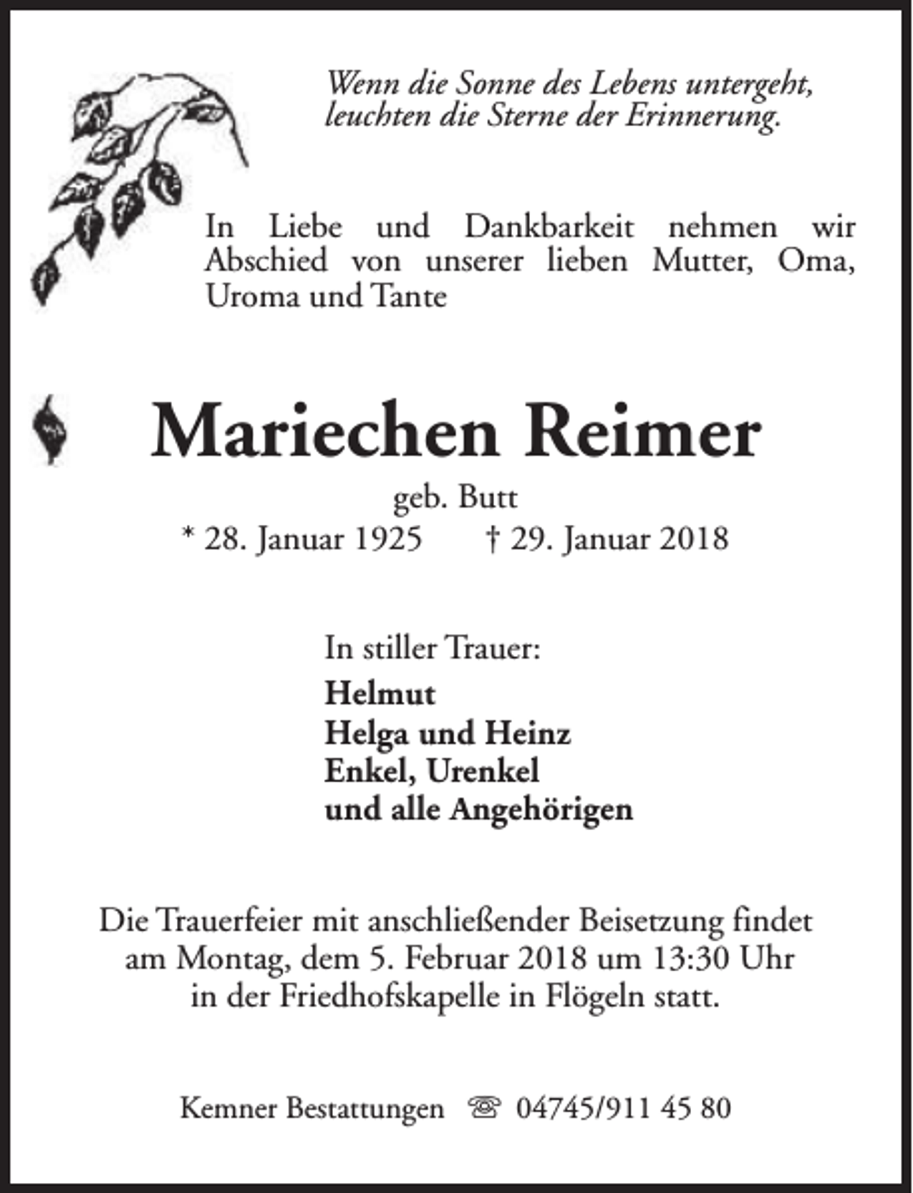 <p>Wenn die Sonne des Lebens untergeht,<br />leuchten die Sterne der Erinnerung.<br />In Liebe und Dankbarkeit nehmen wir<br />Abschied von unserer lieben Mutter, Oma,<br />Uroma und Tante</p><p>Mariechen Reimer<br />geb. Butt<br />* 28. Januar 1925<br />† 29. Januar 2018<br />In stiller Trauer:<br />Helmut<br />Helga und Heinz<br />Enkel, Urenkel<br />und alle Angehörigen<br />Die Trauerfeier mit anschließender Beisetzung findet<br />am Montag, dem 5. Februar 2018 um 13:30 Uhr<br />in der Friedhofskapelle in Flögeln statt.<br />Kemner Bestattungen s 04745/911 45 80</p>