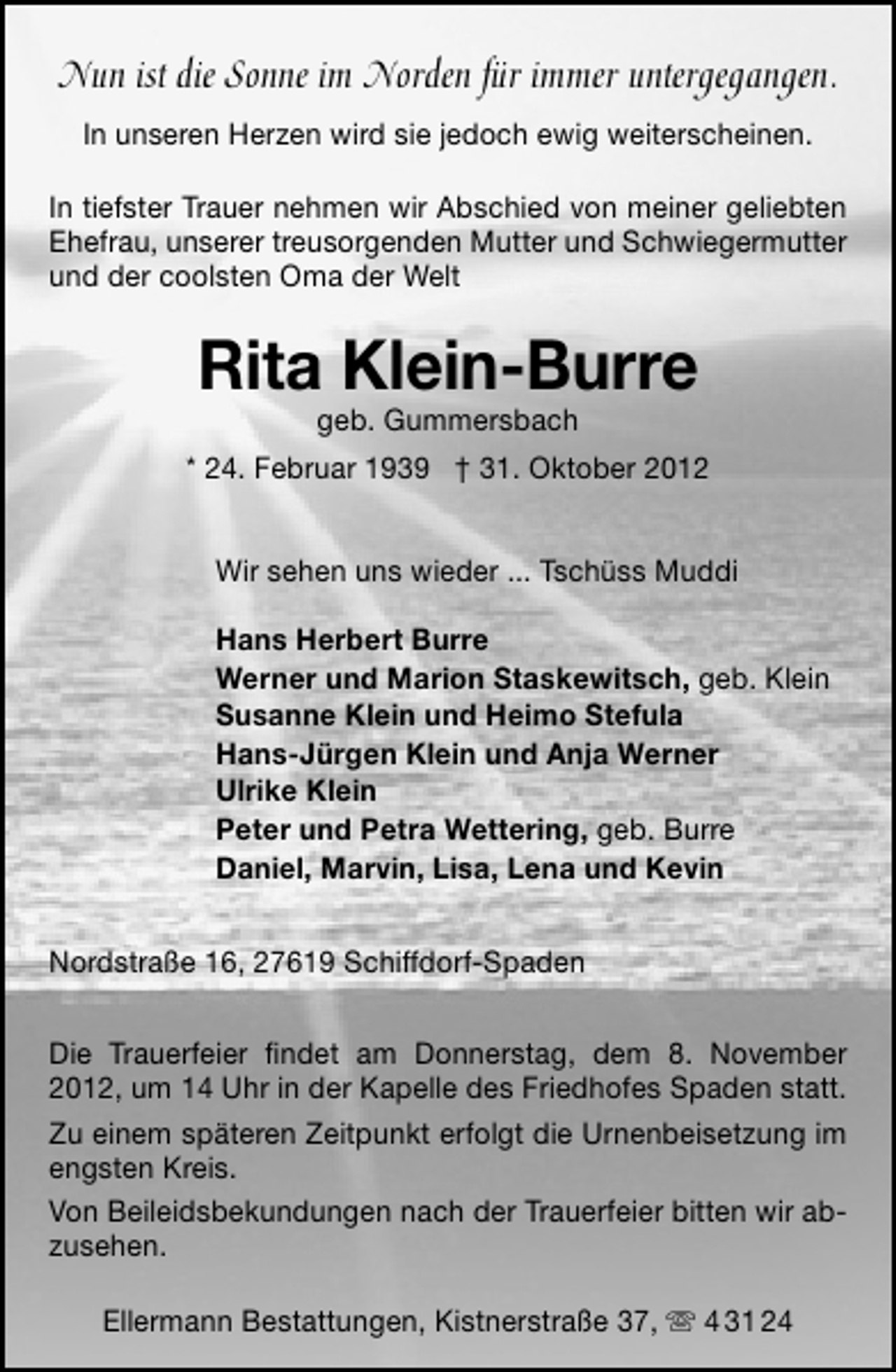 <p>Nun ist die Sonne im Norden für immer untergegangen.<br />In unseren Herzen wird sie jedoch ewig weiterscheinen.<br />In tiefster Trauer nehmen wir Abschied von meiner geliebten<br />Ehefrau, unserer treusorgenden Mutter und Schwiegermutter<br />und der coolsten Oma der Welt</p><p>Rita Klein-Burre<br />geb. Gummersbach</p><p>* 24. Februar 1939 † 31. Oktober 2012<br />Wir sehen uns wieder ... Tschüss Muddi<br />Hans Herbert Burre<br />Werner und Marion Staskewitsch, geb. Klein<br />Susanne Klein und Heimo Stefula<br />Hans-Jürgen Klein und Anja Werner<br />Ulrike Klein<br />Peter und Petra Wettering, geb. Burre<br />Daniel, Marvin, Lisa, Lena und Kevin<br />Nordstraße 16, 27619 Schiffdorf-Spaden<br />Die Trauerfeier ﬁndet am Donnerstag, dem 8. November<br />2012, um 14 Uhr in der Kapelle des Friedhofes Spaden statt.<br />Zu einem späteren Zeitpunkt erfolgt die Urnenbeisetzung im<br />engsten Kreis.<br />Von Beileidsbekundungen nach der Trauerfeier bitten wir abzusehen.<br />Ellermann Bestattungen, Kistnerstraße 37,  4 31 24</p>