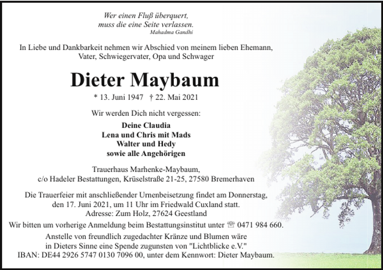 <p>Wer einen Fluß überquert,<br />muss die eine Seite verlassen.<br />Mahadma Gandhi</p><p>In Liebe und Dankbarkeit nehmen wir Abschied von meinem lieben Ehemann,<br />Vater, Schwiegervater, Opa und Schwager</p><p>Dieter Maybaum<br />* 13. Juni 1947 † 22. Mai 2021</p><p>Wir werden Dich nicht vergessen:<br />Deine Claudia<br />Lena und Chris mit Mads<br />Walter und Hedy<br />sowie alle Angehörigen<br />Trauerhaus Marhenke-Maybaum,<br />c/o Hadeler Bestattungen, Krüselstraße 21-25, 27580 Bremerhaven<br />Die Trauerfeier mit anschließender Urnenbeisetzung findet am Donnerstag,<br />den 17. Juni 2021, um 11 Uhr im Friedwald Cuxland statt.<br />Adresse: Zum Holz, 27624 Geestland<br />Wir bitten um vorherige Anmeldung beim Bestattungsinstitut unter ' 0471 984 660.<br />Anstelle von freundlich zugedachter Kränze und Blumen wäre<br />in Dieters Sinne eine Spende zugunsten von "Lichtblicke e.V."<br />IBAN: DE44 2926 5747 0130 7096 00, unter dem Kennwort: Dieter Maybaum.</p>