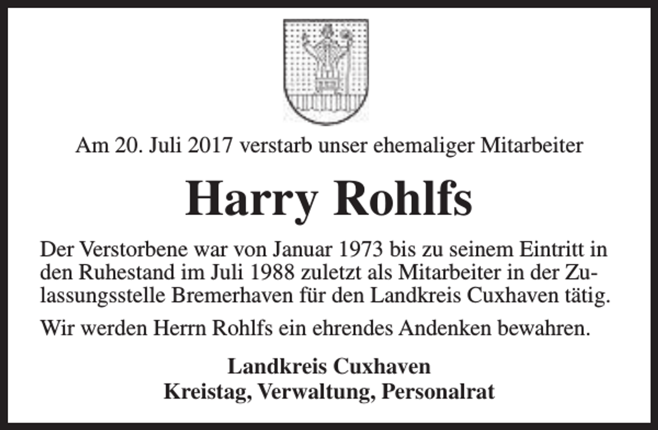 <p>Am 20. Juli 2017 verstarb unser ehemaliger Mitarbeiter</p><p>Harry Rohlfs<br />Der Verstorbene war von Januar 1973 bis zu seinem Eintritt in<br />den Ruhestand im Juli 1988 zuletzt als Mitarbeiter in der Zulassungsstelle Bremerhaven für den Landkreis Cuxhaven tätig.<br />Wir werden Herrn Rohlfs ein ehrendes Andenken bewahren.<br />Landkreis Cuxhaven<br />Kreistag, Verwaltung, Personalrat</p>