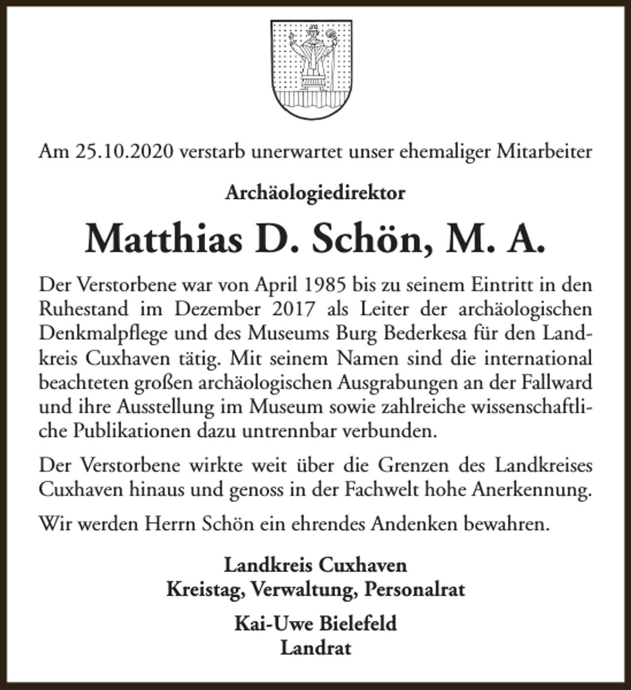 <p>Am 25.10.2020 verstarb unerwartet unser ehemaliger Mitarbeiter<br />Archäologiedirektor</p><p>Matthias D. Schön, M. A.<br />Der Verstorbene war von April 1985 bis zu seinem Eintritt in den<br />Ruhestand im Dezember 2017 als Leiter der archäologischen<br />Denkmalpflege und des Museums Burg Bederkesa für den Landkreis Cuxhaven tätig. Mit seinem Namen sind die international<br />beachteten großen archäologischen Ausgrabungen an der Fallward<br />und ihre Ausstellung im Museum sowie zahlreiche wissenschaftliche Publikationen dazu untrennbar verbunden.<br />Der Verstorbene wirkte weit über die Grenzen des Landkreises<br />Cuxhaven hinaus und genoss in der Fachwelt hohe Anerkennung.<br />Wir werden Herrn Schön ein ehrendes Andenken bewahren.<br />Landkreis Cuxhaven<br />Kreistag, Verwaltung, Personalrat<br />Kai-Uwe Bielefeld<br />Landrat</p>