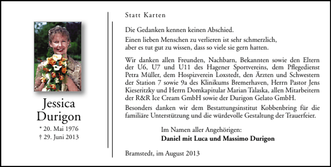 <p>Statt Kar ten<br />Die Gedanken kennen keinen Abschied.<br />Einen lieben Menschen zu verlieren ist sehr schmerzlich,<br />aber es tut gut zu wissen, dass so viele sie gern hatten.</p><p>Jessica<br />Durigon<br />* 20. Mai 1976<br />† 29. Juni 2013</p><p>Wir danken allen Freunden, Nachbarn, Bekannten sowie den Eltern<br />der U6, U7 und U11 des Hagener Sportvereins, dem Pﬂegedienst<br />Petra Müller, dem Hospizverein Loxstedt, den Ärzten und Schwestern<br />der Station 7 sowie 9a des Klinikums Bremerhaven, Herrn Pastor Jens<br />Kieseritzky und Herrn Domkapitular Marian Talaska, allen Mitarbeitern<br />der R&amp;R Ice Cream GmbH sowie der Durigon Gelato GmbH.<br />Besonders danken wir dem Bestattungsinstitut Kobbenbring für die<br />familiäre Unterstützung und die würdevolle Gestaltung der Trauerfeier.<br />Im Namen aller Angehörigen:<br />Daniel mit Luca und Massimo Durigon<br />Bramstedt, im August 2013</p>