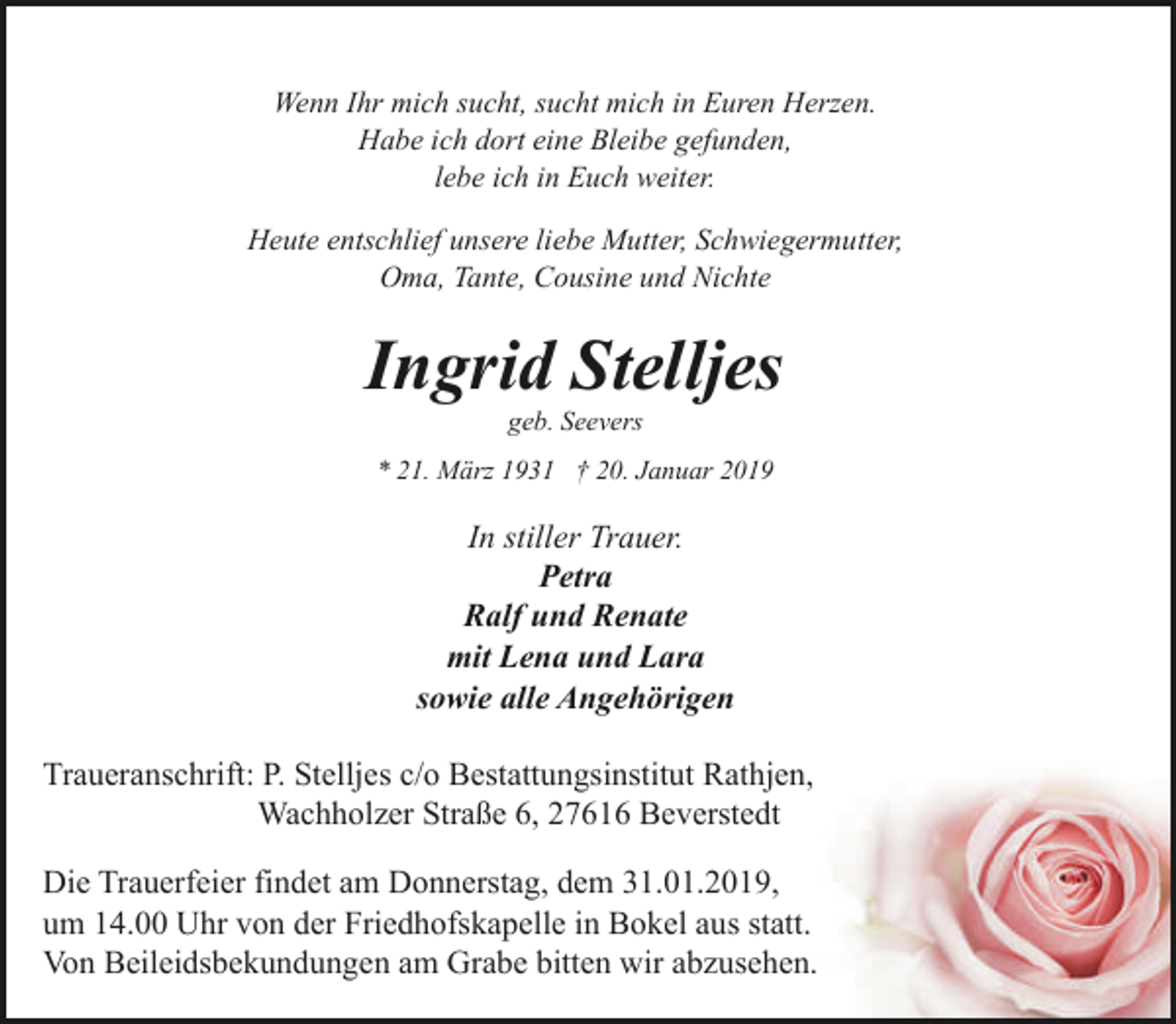 <p>Wenn Ihr mich sucht, sucht mich in Euren Herzen.<br />Habe ich dort eine Bleibe gefunden,<br />lebe ich in Euch weiter.<br />Heute entschlief unsere liebe Mutter, Schwiegermutter,<br />Oma, Tante, Cousine und Nichte</p><p>Ingrid Stelljes<br />geb. Seevers</p><p>* 21. März 1931 † 20. Januar 2019</p><p>In stiller Trauer.<br />Petra<br />Ralf und Renate<br />mit Lena und Lara<br />sowie alle Angehörigen<br />Traueranschrift: P. Stelljes c/o Bestattungsinstitut Rathjen,<br />Wachholzer Straße 6, 27616 Beverstedt<br />Die Trauerfeier findet am Donnerstag, dem 31.01.2019,<br />um 14.00 Uhr von der Friedhofskapelle in Bokel aus statt.<br />Von Beileidsbekundungen am Grabe bitten wir abzusehen.</p>
