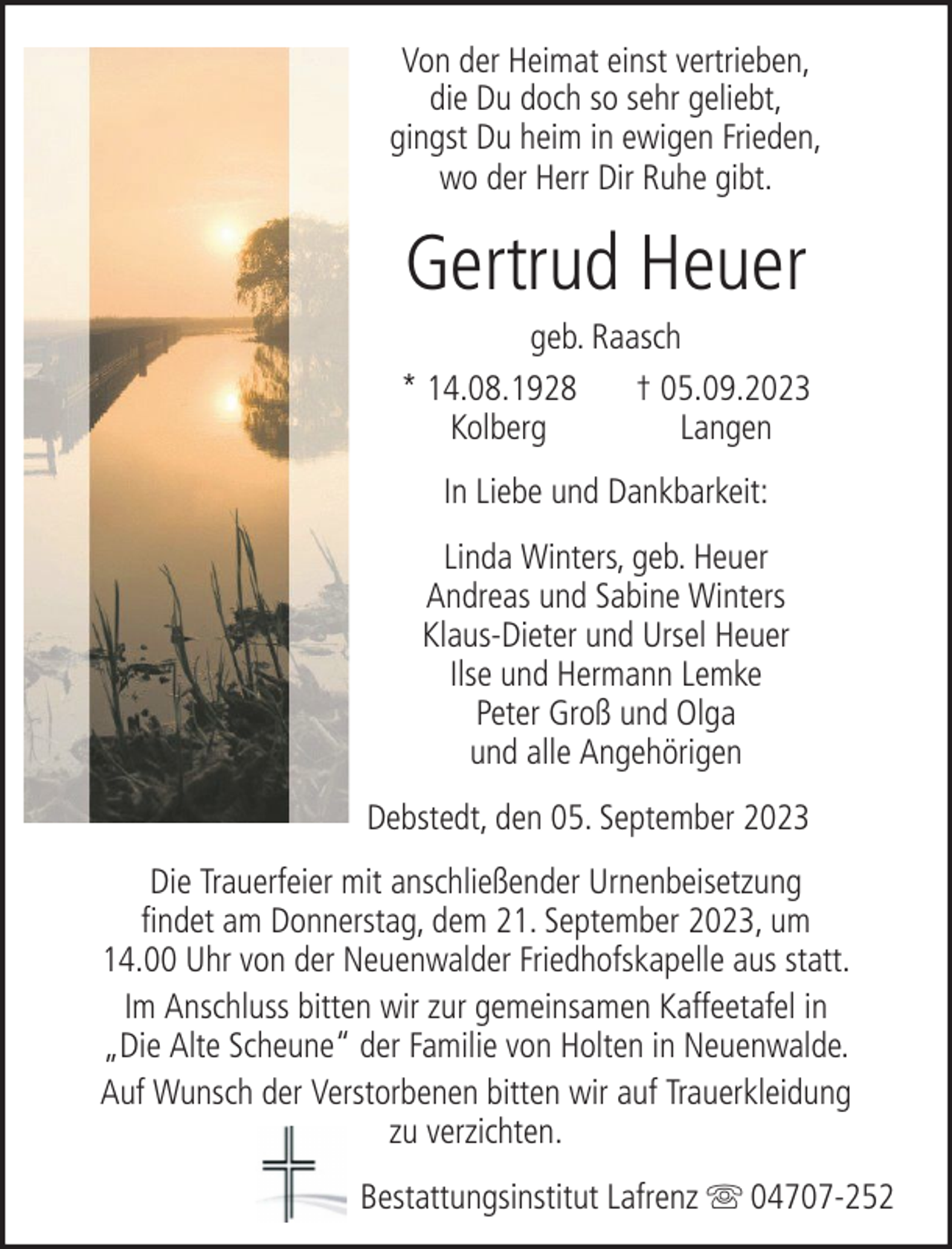 <p>Von der Heimat einst vertrieben,<br />die Du doch so sehr geliebt,<br />gingst Du heim in ewigen Frieden,<br />wo der Herr Dir Ruhe gibt.</p><p>Gertrud Heuer<br />geb. Raasch<br />* 14.08.1928<br />† 05.09.2023<br />Kolberg<br />Langen<br />In Liebe und Dankbarkeit:<br />Linda Winters, geb. Heuer<br />Andreas und Sabine Winters<br />Klaus-Dieter und Ursel Heuer<br />Ilse und Hermann Lemke<br />Peter Groß und Olga<br />und alle Angehörigen<br />Debstedt, den 05. September 2023<br />Die Trauerfeier mit anschließender Urnenbeisetzung<br />findet am Donnerstag, dem 21. September 2023, um<br />14.00 Uhr von der Neuenwalder Friedhofskapelle aus statt.<br />Im Anschluss bitten wir zur gemeinsamen Kaffeetafel in<br />„Die Alte Scheune“ der Familie von Holten in Neuenwalde.<br />Auf Wunsch der Verstorbenen bitten wir auf Trauerkleidung<br />zu verzichten.<br />Bestattungsinstitut Lafrenz</p><p>04707-252</p>