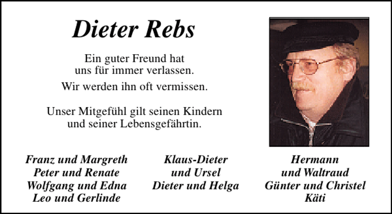 <p>Dieter Rebs<br />Ein guter Freund hat<br />uns für immer verlassen.<br />Wir werden ihn oft vermissen.<br />Unser Mitgefühl gilt seinen Kindern<br />und seiner Lebensgefährtin.<br />Franz und Margreth<br />Peter und Renate<br />Wolfgang und Edna<br />Leo und Gerlinde</p><p>Klaus-Dieter<br />und Ursel<br />Dieter und Helga</p><p>Hermann<br />und Waltraud<br />Günter und Christel<br />Käti</p>