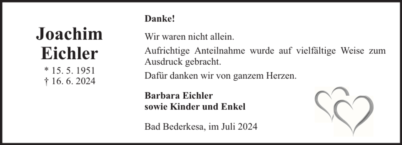 <p>Joachim<br />Eichler<br />* 15. 5. 1951<br />† 16. 6. 2024</p><p>Danke!<br />Wir waren nicht allein.<br />Aufrichtige Anteilnahme wurde auf vielfältige Weise zum<br />Ausdruck gebracht.<br />Dafür danken wir von ganzem Herzen.<br />Barbara Eichler<br />sowie Kinder und Enkel<br />Bad Bederkesa, im Juli 2024</p>