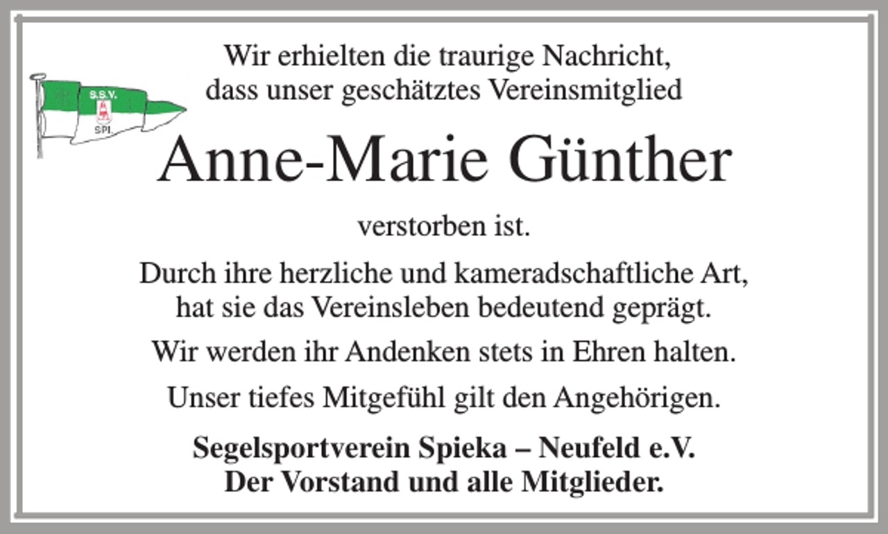 <p>Wir erhielten die traurige Nachricht,<br />dass unser geschätztes Vereinsmitglied</p><p>Anne-Marie Günther<br />verstorben ist.<br />Durch ihre herzliche und kameradschaftliche Art,<br />hat sie das Vereinsleben bedeutend geprägt.<br />Wir werden ihr Andenken stets in Ehren halten.<br />Unser tiefes Mitgefühl gilt den Angehörigen.<br />Segelsportverein Spieka – Neufeld e.V.<br />Der Vorstand und alle Mitglieder.</p>