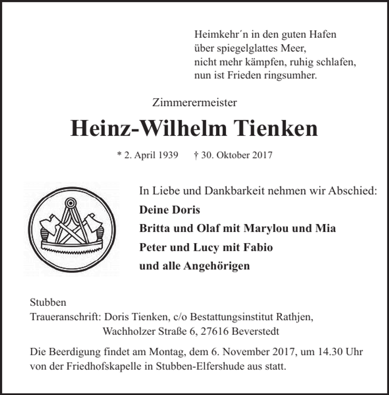 <p>Heimkehr´n in den guten Hafen<br />über spiegelglattes Meer,<br />nicht mehr kämpfen, ruhig schlafen,<br />nun ist Frieden ringsumher.</p><p>Zimmerermeister</p><p>Heinz-Wilhelm Tienken<br />* 2. April 1939</p><p>† 30. Oktober 2017</p><p>In Liebe und Dankbarkeit nehmen wir Abschied:<br />Deine Doris<br />Britta und Olaf mit Marylou und Mia<br />Peter und Lucy mit Fabio<br />und alle Angehörigen<br />Stubben<br />Traueranschrift: Doris Tienken, c/o Bestattungsinstitut Rathjen,<br />Wachholzer Straße 6, 27616 Beverstedt<br />Die Beerdigung findet am Montag, dem 6. November 2017, um 14.30 Uhr<br />von der Friedhofskapelle in Stubben-Elfershude aus statt.</p>