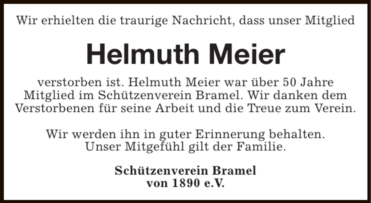 <p>Wir erhielten die traurige Nachricht, dass unser Mitglied</p><p>Helmuth Meier<br />verstorben ist. Helmuth Meier war über 50 Jahre<br />Mitglied im Schützenverein Bramel. Wir danken dem<br />Verstorbenen für seine Arbeit und die Treue zum Verein.<br />Wir werden ihn in guter Erinnerung behalten.<br />Unser Mitgefühl gilt der Familie.<br />Schützenverein Bramel<br />von 1890 e.V.</p>