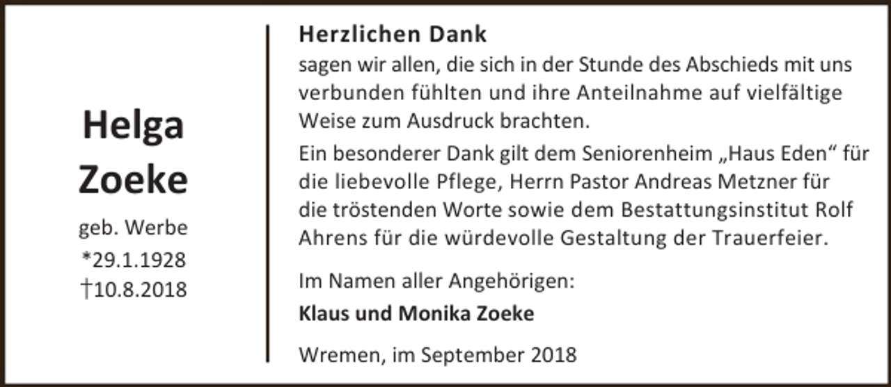 <p>Herzlichen Dank</p><p>Helga<br />Zoeke<br />geb. Werbe<br />*29.1.1928<br />†10.8.2018</p><p>sagen wir allen, die sich in der Stunde des Abschieds mit uns<br />verbunden fühlten und ihre Anteilnahme auf vielfältige<br />Weise zum Ausdruck brachten.<br />Ein besonderer Dank gilt dem Seniorenheim „Haus Eden“ für<br />die liebevolle Pflege, Herrn Pastor Andreas Metzner für<br />die tröstenden Worte sowie dem Bestattungsinstitut Rolf<br />Ahrens für die würdevolle Gestaltung der Trauerfeier.<br />Im Namen aller Angehörigen:<br />Klaus und Monika Zoeke<br />Wremen, im September 2018</p>