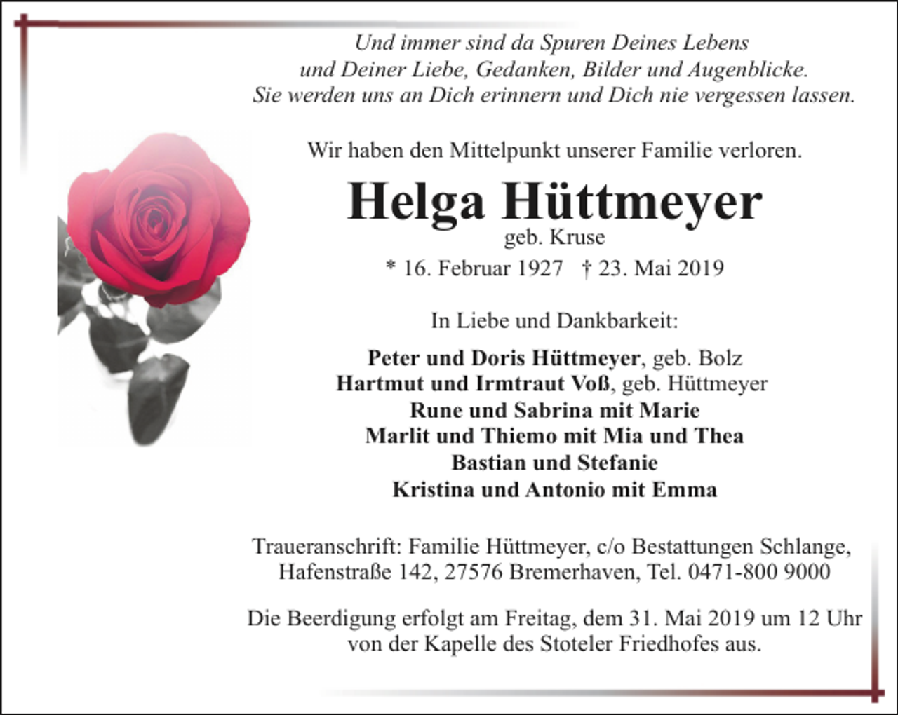 <p>Und immer sind da Spuren Deines Lebens<br />und Deiner Liebe, Gedanken, Bilder und Augenblicke.<br />Sie werden uns an Dich erinnern und Dich nie vergessen lassen.<br />Wir haben den Mittelpunkt unserer Familie verloren.</p><p>Helga Hüttmeyer<br />geb. Kruse<br />* 16. Februar 1927 † 23. Mai 2019<br />In Liebe und Dankbarkeit:<br />Peter und Doris Hüttmeyer, geb. Bolz<br />Hartmut und Irmtraut Voß, geb. Hüttmeyer<br />Rune und Sabrina mit Marie<br />Marlit und Thiemo mit Mia und Thea<br />Bastian und Stefanie<br />Kristina und Antonio mit Emma<br />Traueranschrift: Familie Hüttmeyer, c/o Bestattungen Schlange,<br />Hafenstraße 142, 27576 Bremerhaven, Tel. 0471-800 9000<br />Die Beerdigung erfolgt am Freitag, dem 31. Mai 2019 um 12 Uhr<br />von der Kapelle des Stoteler Friedhofes aus.</p>