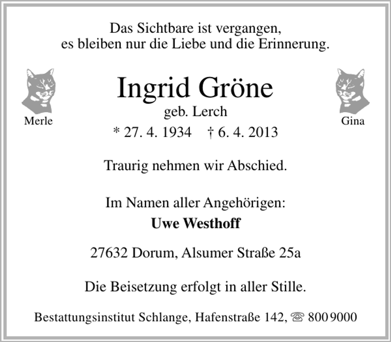 <p>Das Sichtbare ist vergangen,<br />es bleiben nur die Liebe und die Erinnerung.</p><p>Ingrid Gröne</p><p>Merle</p><p>geb. Lerch<br />* 27. 4. 1934 † 6. 4. 2013</p><p>Gina</p><p>Traurig nehmen wir Abschied.<br />Im Namen aller Angehörigen:<br />Uwe Westhoff<br />27632 Dorum, Alsumer Straße 25a<br />Die Beisetzung erfolgt in aller Stille.<br />Bestattungsinstitut Schlange, Hafenstraße 142,  800 9000</p>