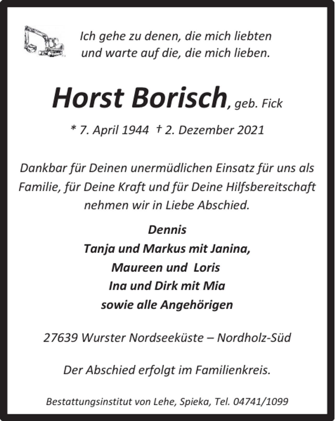 <p>Ich gehe zu denen, die mich liebten<br />und warte auf die, die mich lieben.</p><p>Horst Borisch, geb. Fick<br />* 7. April 1944 † 2. Dezember 2021<br />Dankbar für Deinen unermüdlichen Einsatz für uns als<br />Familie, für Deine Kraft und für Deine Hilfsbereitschaft<br />nehmen wir in Liebe Abschied.<br />Dennis<br />Tanja und Markus mit Janina,<br />Maureen und Loris<br />Ina und Dirk mit Mia<br />sowie alle Angehörigen<br />27639 Wurster Nordseeküste – Nordholz-Süd<br />Der Abschied erfolgt im Familienkreis.<br />Bestattungsinstitut von Lehe, Spieka, Tel. 04741/1099</p>