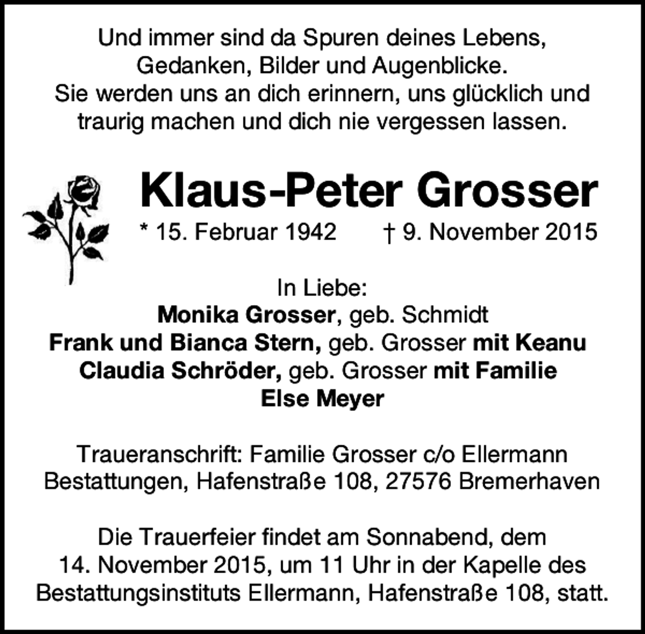 <p>Und immer sind da Spuren deines Lebens,<br />Gedanken, Bilder und Augenblicke.<br />Sie werden uns an dich erinnern, uns glücklich und<br />traurig machen und dich nie vergessen lassen.</p><p>Klaus-Peter Grosser<br />* 15. Februar 1942</p><p>† 9. November 2015</p><p>In Liebe:<br />Monika Grosser, geb. Schmidt<br />Frank und Bianca Stern, geb. Grosser mit Keanu<br />Claudia Schröder, geb. Grosser mit Familie<br />Else Meyer<br />Traueranschrift: Familie Grosser c/o Ellermann<br />Bestattungen, Hafenstraße 108, 27576 Bremerhaven<br />Die Trauerfeier findet am Sonnabend, dem<br />14. November 2015, um 11 Uhr in der Kapelle des<br />Bestattungsinstituts Ellermann, Hafenstraße 108, statt.</p>