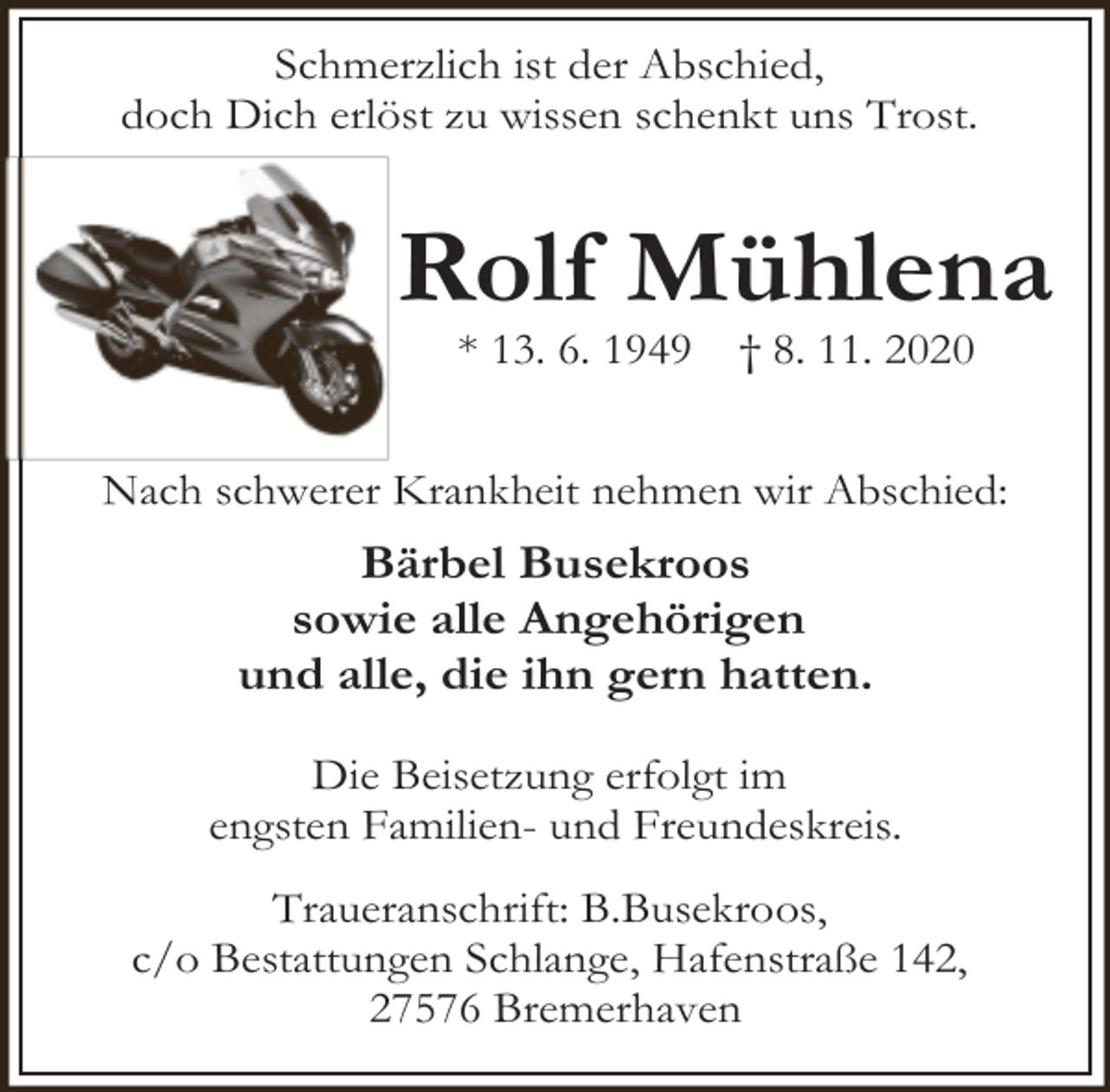 <p>Schmerzlich ist der Abschied,<br />doch Dich erlöst zu wissen schenkt uns Trost.</p><p>Rolf Mühlena<br />* 13. 6. 1949</p><p>† 8. 11. 2020</p><p>Nach schwerer Krankheit nehmen wir Abschied:</p><p>Bärbel Busekroos<br />sowie alle Angehörigen<br />und alle, die ihn gern hatten.<br />Die Beisetzung erfolgt im<br />engsten Familien- und Freundeskreis.<br />Traueranschrift: B.Busekroos,<br />c/o Bestattungen Schlange, Hafenstraße 142,<br />27576 Bremerhaven</p>