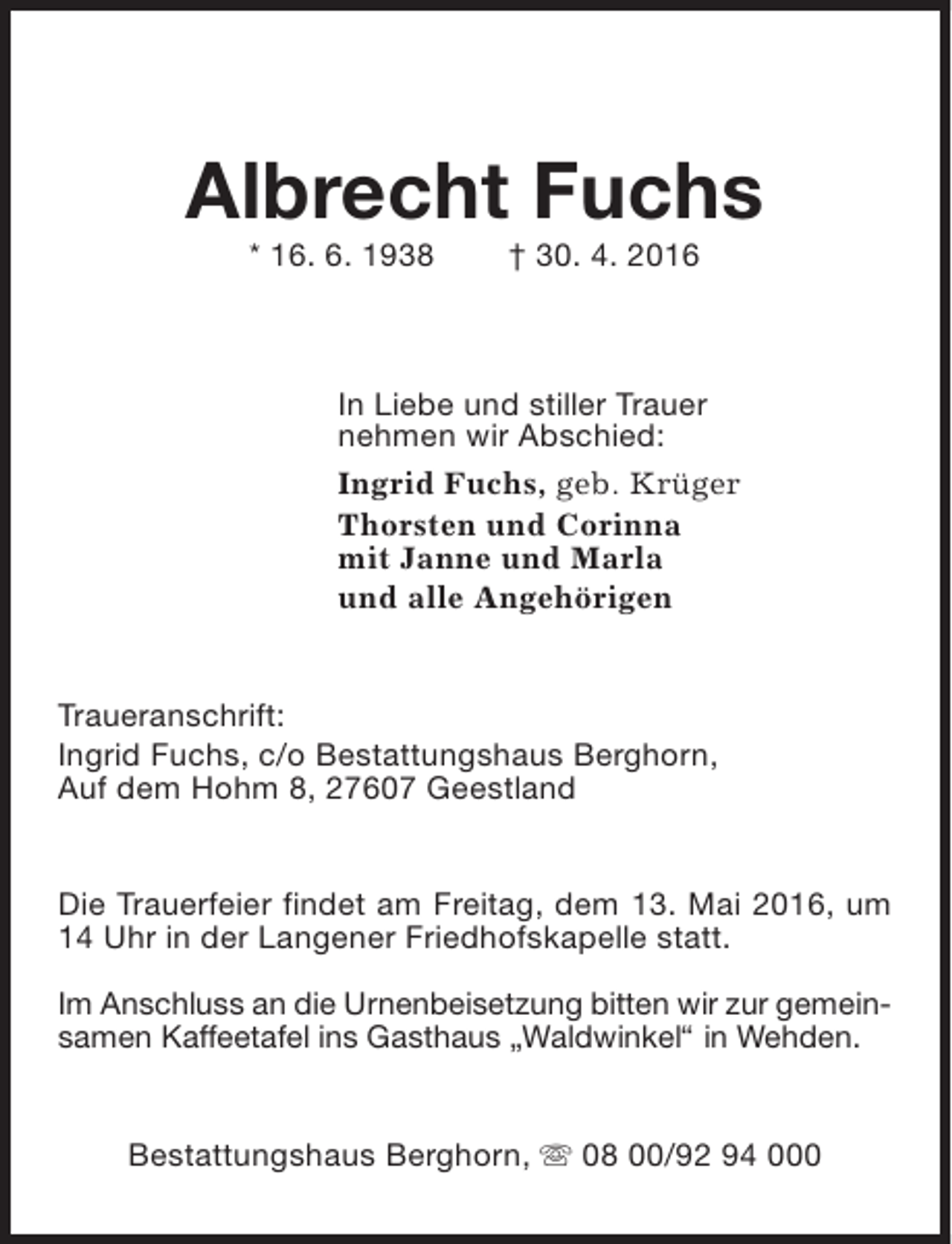 <p>Albrecht Fuchs<br />* 16. 6. 1938</p><p>† 30. 4. 2016</p><p>In Liebe und stiller Trauer<br />nehmen wir Abschied:<br />Ingrid Fuchs, geb. Krüger<br />Thorsten und Corinna<br />mit Janne und Marla<br />und alle Angehörigen<br />Traueranschrift:<br />Ingrid Fuchs, c/o Bestattungshaus Berghorn,<br />Auf dem Hohm 8, 27607 Geestland<br />Die Trauerfeier findet am Freitag, dem 13. Mai 2016, um<br />14 Uhr in der Langener Friedhofskapelle statt.<br />Im Anschluss an die Urnenbeisetzung bitten wir zur gemeinsamen Kaffeetafel ins Gasthaus „Waldwinkel“ in Wehden.<br />Bestattungshaus Berghorn, s 08 00/92 94 000</p>