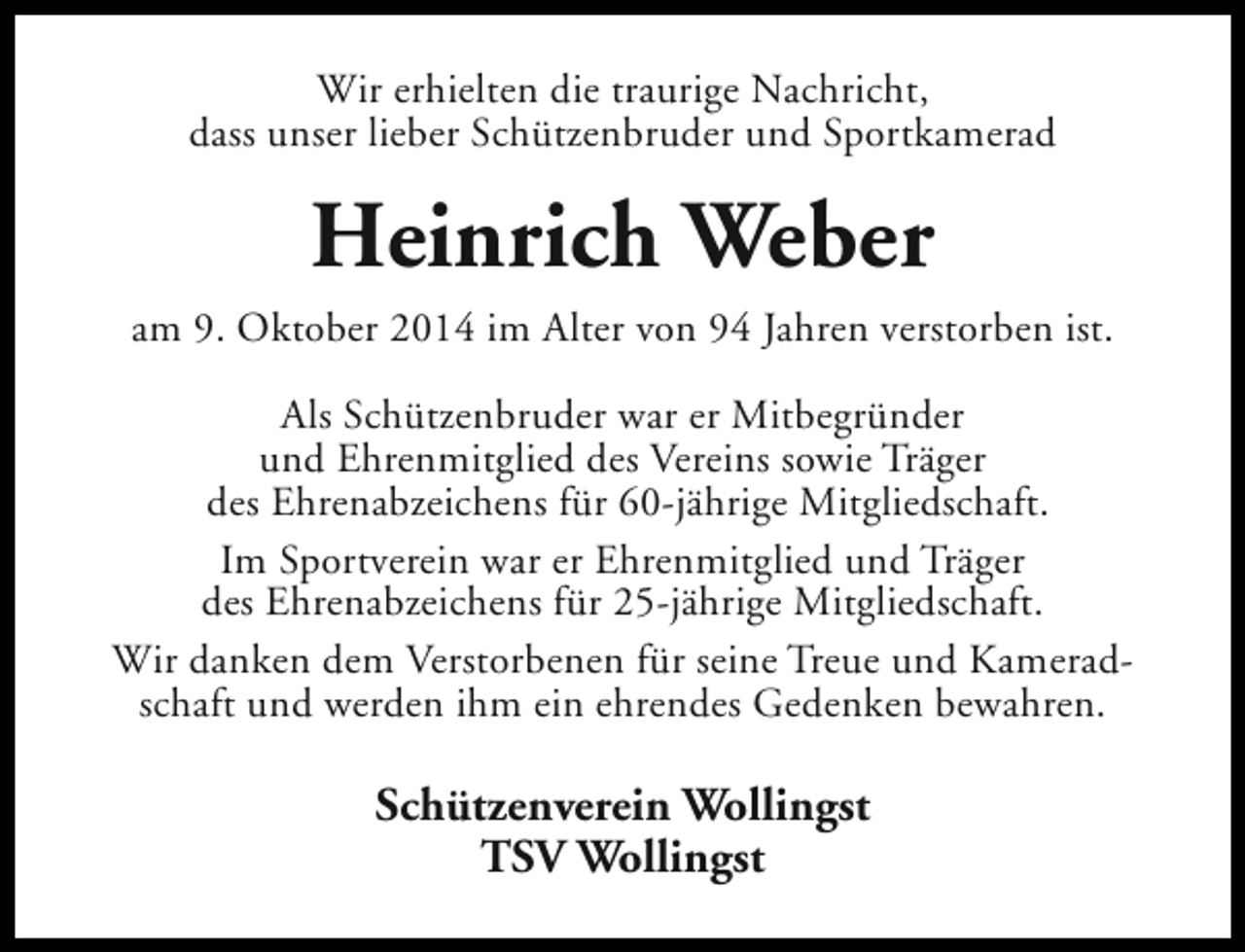 <p>Wir erhielten die traurige Nachricht,<br />dass unser lieber Schützenbruder und Sportkamerad</p><p>Heinrich Weber<br />am 9. Oktober 2014 im Alter von 94 Jahren verstorben ist.<br />Als Schützenbruder war er Mitbegründer<br />und Ehrenmitglied des Vereins sowie Träger<br />des Ehrenabzeichens für 60-jährige Mitgliedschaft.<br />Im Sportverein war er Ehrenmitglied und Träger<br />des Ehrenabzeichens für 25-jährige Mitgliedschaft.<br />Wir danken dem Verstorbenen für seine Treue und Kameradschaft und werden ihm ein ehrendes Gedenken bewahren.</p><p>Schützenverein Wollingst<br />TSV Wollingst</p>