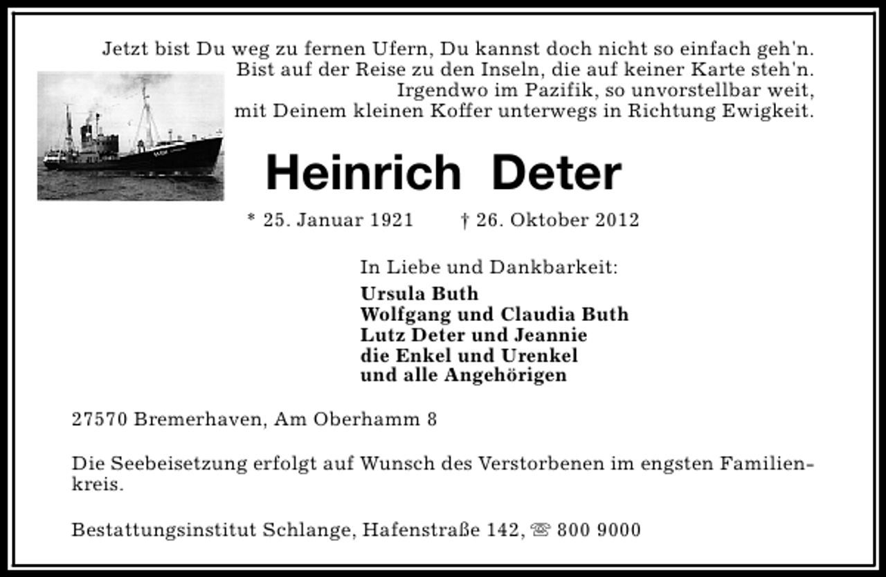 <p>Jetzt bist Du weg zu fernen Ufern, Du kannst doch nicht so einfach geh'n.<br />Bist auf der Reise zu den Inseln, die auf keiner Karte steh'n.<br />Irgendwo im Pazifik, so unvorstellbar weit,<br />mit Deinem kleinen Koffer unterwegs in Richtung Ewigkeit.</p><p>Heinrich Deter</p><p>* 25. Januar 1921</p><p>† 26. Oktober 2012</p><p>In Liebe und Dankbarkeit:<br />Ursula Buth<br />Wolfgang und Claudia Buth<br />Lutz Deter und Jeannie<br />die Enkel und Urenkel<br />und alle Angehörigen<br />27570 Bremerhaven, Am Oberhamm 8<br />Die Seebeisetzung erfolgt auf Wunsch des Verstorbenen im engsten Familienkreis.<br />Bestattungsinstitut Schlange, Hafenstraße 142, s 800 9000</p>
