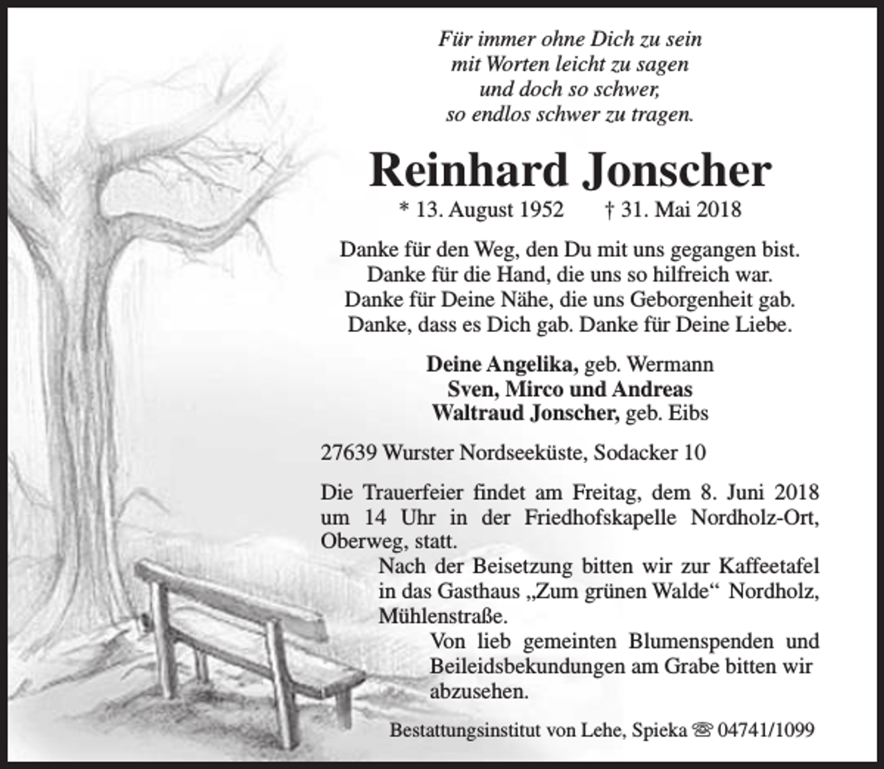 <p>Für immer ohne Dich zu sein<br />mit Worten leicht zu sagen<br />und doch so schwer,<br />so endlos schwer zu tragen.</p><p>Reinhard Jonscher<br />* 13. August 1952</p><p>† 31. Mai 2018</p><p>Danke für den Weg, den Du mit uns gegangen bist.<br />Danke für die Hand, die uns so hilfreich war.<br />Danke für Deine Nähe, die uns Geborgenheit gab.<br />Danke, dass es Dich gab. Danke für Deine Liebe.<br />Deine Angelika, geb. Wermann<br />Sven, Mirco und Andreas<br />Waltraud Jonscher, geb. Eibs<br />27639 Wurster Nordseeküste, Sodacker 10<br />Die Trauerfeier findet am Freitag, dem 8. Juni 2018<br />um 14 Uhr in der Friedhofskapelle Nordholz-Ort,<br />Oberweg, statt.<br />Nach der Beisetzung bitten wir zur Kaffeetafel<br />in das Gasthaus „Zum grünen Walde“ Nordholz,<br />Mühlenstraße.<br />Von lieb gemeinten Blumenspenden und<br />Beileidsbekundungen am Grabe bitten wir<br />abzusehen.<br />Bestattungsinstitut von Lehe, Spieka s 04741/1099</p>