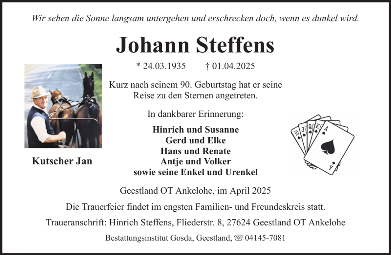 <p>Wir sehen die Sonne langsam untergehen und erschrecken doch, wenn es dunkel wird.</p><p>Johann Steffens<br />* 24.03.1935</p><p>† 01.04.2025</p><p>Kurz nach seinem 90. Geburtstag hat er seine<br />Reise zu den Sternen angetreten.<br />In dankbarer Erinnerung:</p><p>Kutscher Jan</p><p>Hinrich und Susanne<br />Gerd und Elke<br />Hans und Renate<br />Antje und Volker<br />sowie seine Enkel und Urenkel<br />Geestland OT Ankelohe, im April 2025</p><p>Die Trauerfeier findet im engsten Familien- und Freundeskreis statt.<br />Traueranschrift: Hinrich Steffens, Fliederstr. 8, 27624 Geestland OT Ankelohe<br />Bestattungsinstitut Gosda, Geestland,</p><p>04145-7081</p>