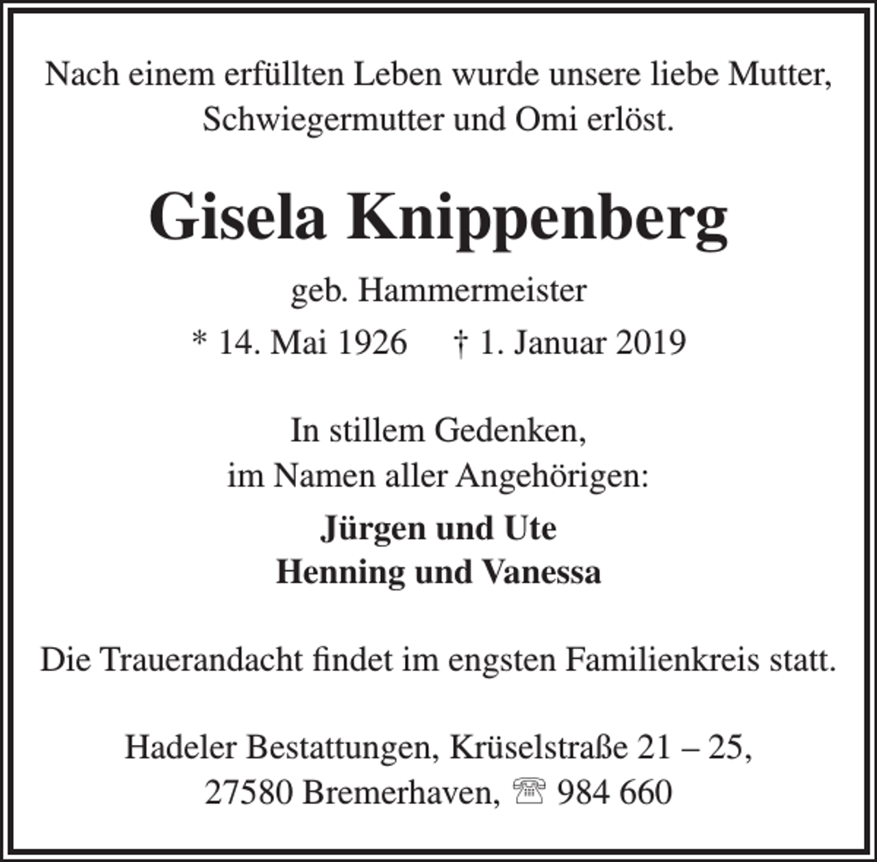 <p>Nach einem erfüllten Leben wurde unsere liebe Mutter,<br />Schwiegermutter und Omi erlöst.</p><p>Gisela Knippenberg<br />geb. Hammermeister<br />* 14. Mai 1926</p><p>† 1. Januar 2019</p><p>In stillem Gedenken,<br />im Namen aller Angehörigen:<br />Jürgen und Ute<br />Henning und Vanessa<br />Die Trauerandacht findet im engsten Familienkreis statt.<br />Hadeler Bestattungen, Krüselstraße 21 – 25,<br />27580 Bremerhaven,  984 660</p>