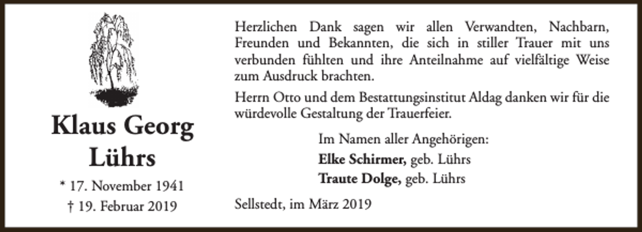 <p>Klaus Georg<br />Lührs<br />* 17. November 1941<br />† 19. Februar 2019</p><p>Herzlichen Dank sagen wir allen Verwandten, Nachbarn,<br />Freunden und Bekannten, die sich in stiller Trauer mit uns<br />verbunden fühlten und ihre Anteilnahme auf vielfältige Weise<br />zum Ausdruck brachten.<br />Herrn Otto und dem Bestattungsinstitut Aldag danken wir für die<br />würdevolle Gestaltung der Trauerfeier.<br />Im Namen aller Angehörigen:<br />Elke Schirmer, geb. Lührs<br />Traute Dolge, geb. Lührs<br />Sellstedt, im März 2019</p>