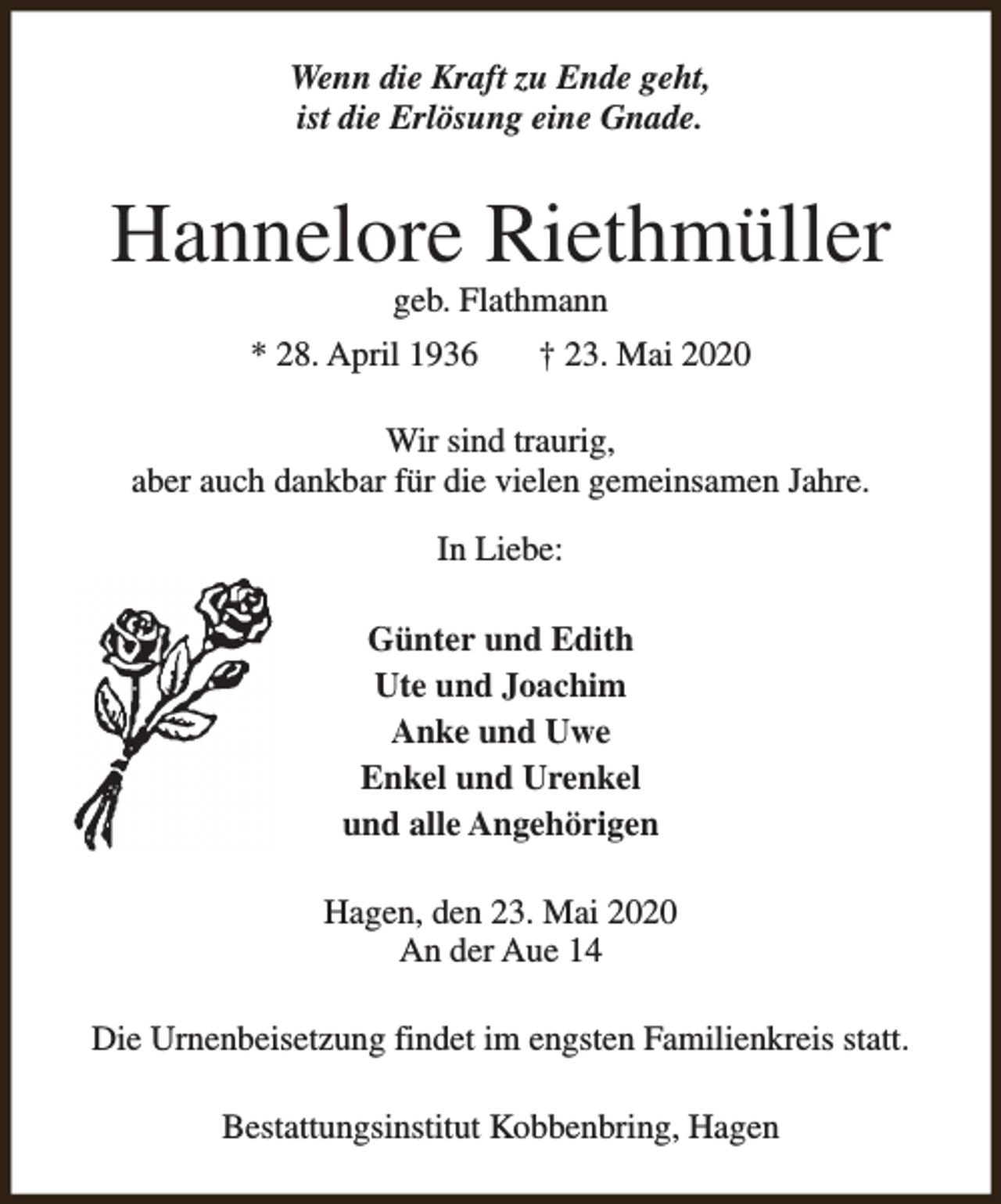 <p>Wenn die Kraft zu Ende geht,<br />ist die Erlösung eine Gnade.</p><p>Hannelore Riethmüller<br />geb. Flathmann</p><p>* 28. April 1936</p><p>† 23. Mai 2020</p><p>Wir sind traurig,<br />aber auch dankbar für die vielen gemeinsamen Jahre.<br />In Liebe:<br />Günter und Edith<br />Ute und Joachim<br />Anke und Uwe<br />Enkel und Urenkel<br />und alle Angehörigen<br />Hagen, den 23. Mai 2020<br />An der Aue 14<br />Die Urnenbeisetzung findet im engsten Familienkreis statt.<br />Bestattungsinstitut Kobbenbring, Hagen</p>