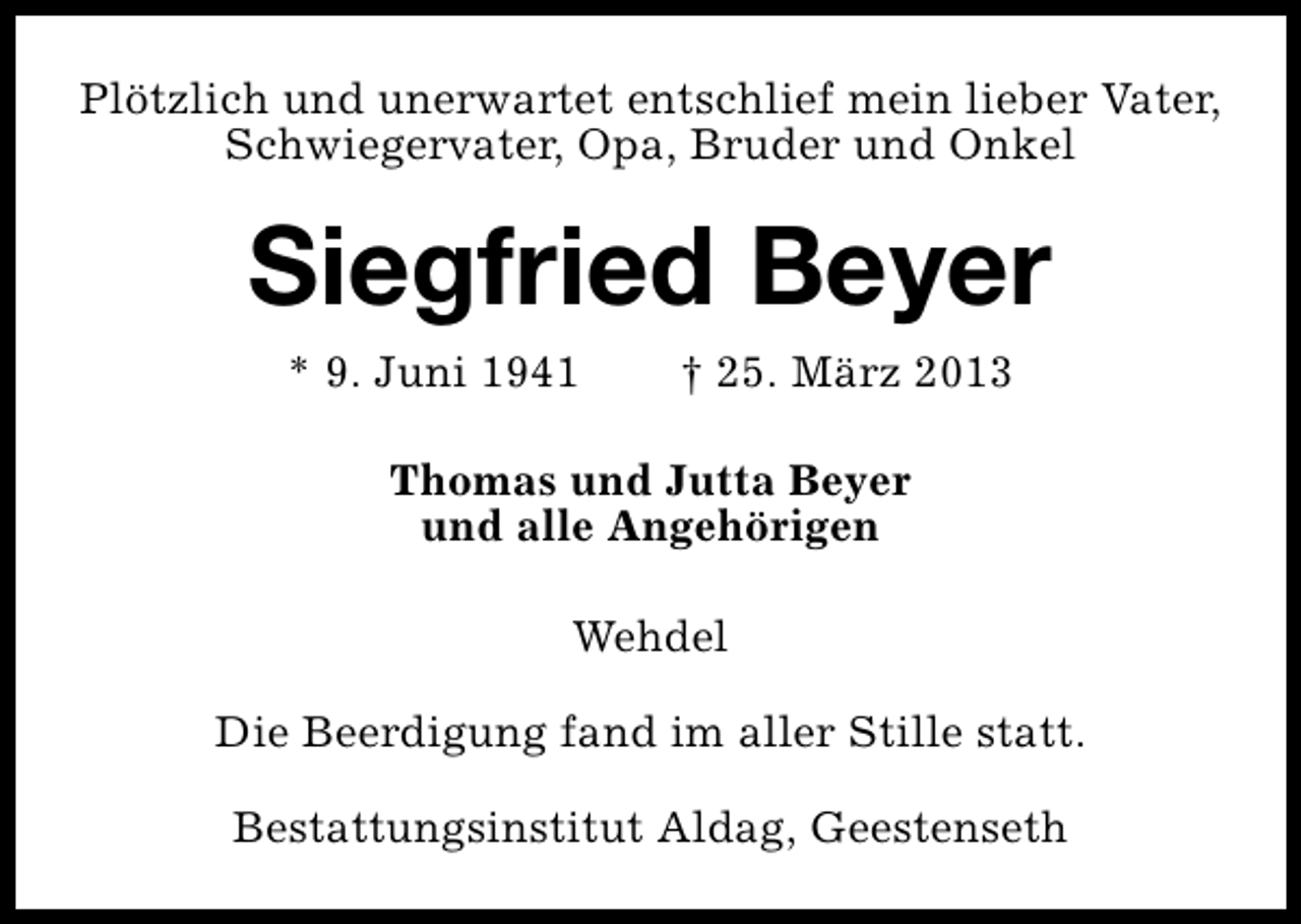 <p>Plötzlich und unerwartet entschlief mein lieber Vater,<br />Schwiegervater, Opa, Bruder und Onkel</p><p>Siegfried Beyer<br />* 9. Juni 1941</p><p>† 25. März 2013</p><p>Thomas und Jutta Beyer<br />und alle Angehörigen<br />Wehdel<br />Die Beerdigung fand im aller Stille statt.<br />Bestattungsinstitut Aldag, Geestenseth</p>