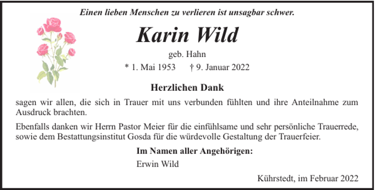 <p>Einen lieben Menschen zu verlieren ist unsagbar schwer.</p><p>Karin Wild</p><p>geb. Hahn<br />* 1. Mai 1953 † 9. Januar 2022</p><p>Herzlichen Dank<br />sagen wir allen, die sich in Trauer mit uns verbunden fühlten und ihre Anteilnahme zum<br />Ausdruck brachten.<br />Ebenfalls danken wir Herrn Pastor Meier für die einfühlsame und sehr persönliche Trauerrede,<br />sowie dem Bestattungsinstitut Gosda für die würdevolle Gestaltung der Trauerfeier.<br />Im Namen aller Angehörigen:<br />Erwin Wild<br />Kührstedt, im Februar 2022</p>