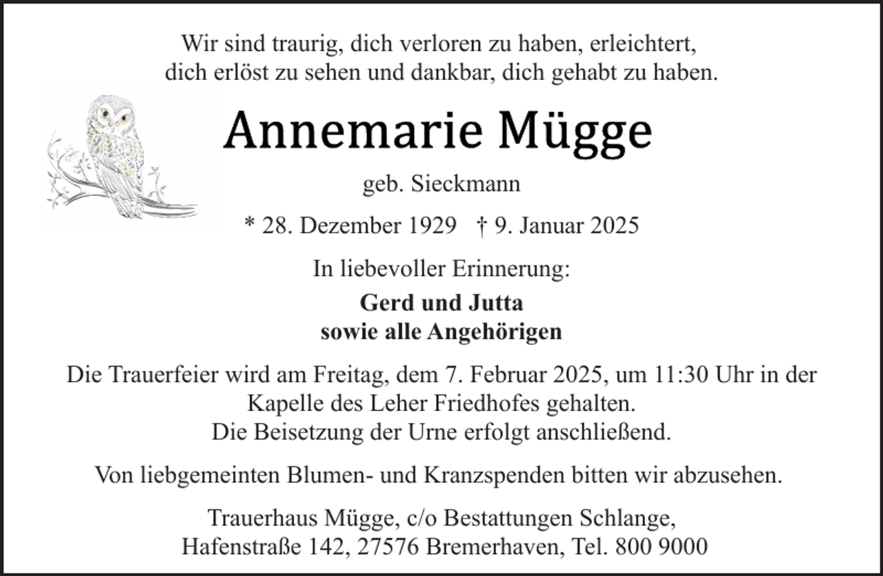 <p>Wir sind traurig, dich verloren zu haben, erleichtert,<br />dich erlöst zu sehen und dankbar, dich gehabt zu haben.</p>
<p>geb. Sieckmann<br />* 28. Dezember 1929 † 9. Januar 2025<br />In liebevoller Erinnerung:<br />Gerd und Jutta<br />sowie alle Angehörigen<br />Die Trauerfeier wird am Freitag, dem 7. Februar 2025, um 11:30 Uhr in der<br />Kapelle des Leher Friedhofes gehalten.<br />Die Beisetzung der Urne erfolgt anschließend.<br />Von liebgemeinten Blumen- und Kranzspenden bitten wir abzusehen.<br />Trauerhaus Mügge, c/o Bestattungen Schlange,<br />Hafenstraße 142, 27576 Bremerhaven, Tel. 800 9000</p>