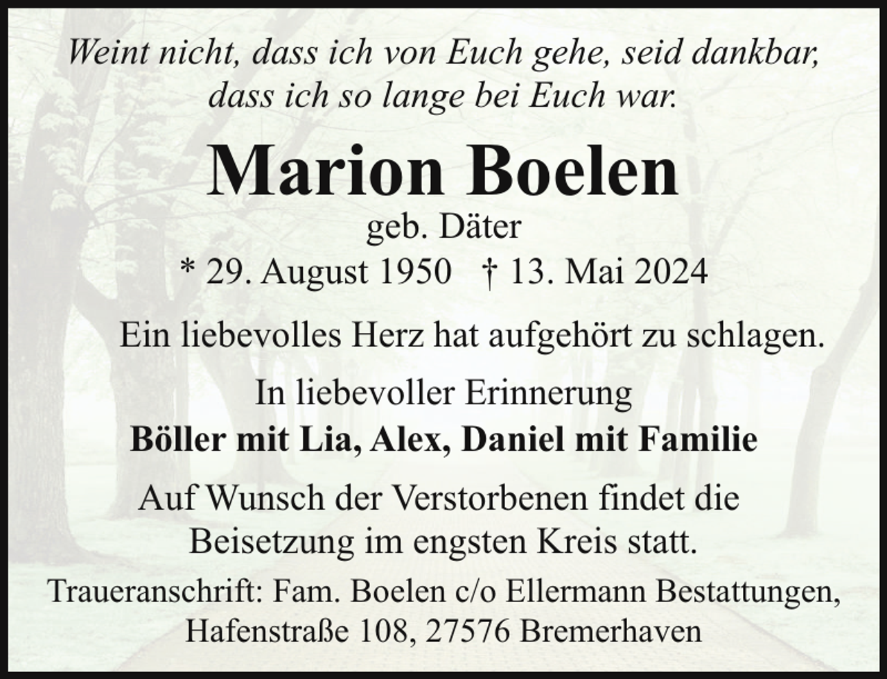 <p>Weint nicht, dass ich von Euch gehe, seid dankbar,<br />dass ich so lange bei Euch war.</p>
<p>Marion Boelen</p>
<p>geb. Däter<br />* 29. August 1950 † 13. Mai 2024<br />Ein liebevolles Herz hat aufgehört zu schlagen.<br />In liebevoller Erinnerung<br />Böller mit Lia, Alex, Daniel mit Familie<br />Auf Wunsch der Verstorbenen findet die<br />Beisetzung im engsten Kreis statt.<br />Traueranschrift: Fam. Boelen c/o Ellermann Bestattungen,<br />Hafenstraße 108, 27576 Bremerhaven</p>