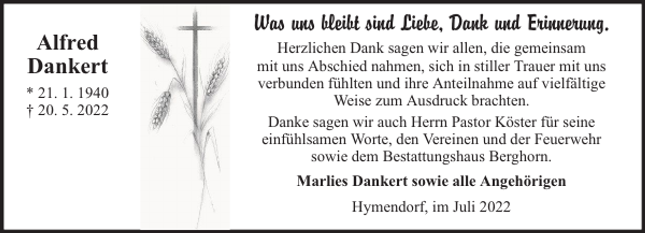 <p>Alfred<br />Dankert<br />* 21. 1. 1940<br />† 20. 5. 2022</p><p>Was uns bleibt sind Liebe, Dank und Erinnerung.<br />Herzlichen Dank sagen wir allen, die gemeinsam<br />mit uns Abschied nahmen, sich in stiller Trauer mit uns<br />verbunden fühlten und ihre Anteilnahme auf vielfältige<br />Weise zum Ausdruck brachten.<br />Danke sagen wir auch Herrn Pastor Köster für seine<br />einfühlsamen Worte, den Vereinen und der Feuerwehr<br />sowie dem Bestattungshaus Berghorn.<br />Marlies Dankert sowie alle Angehörigen<br />Hymendorf, im Juli 2022</p>