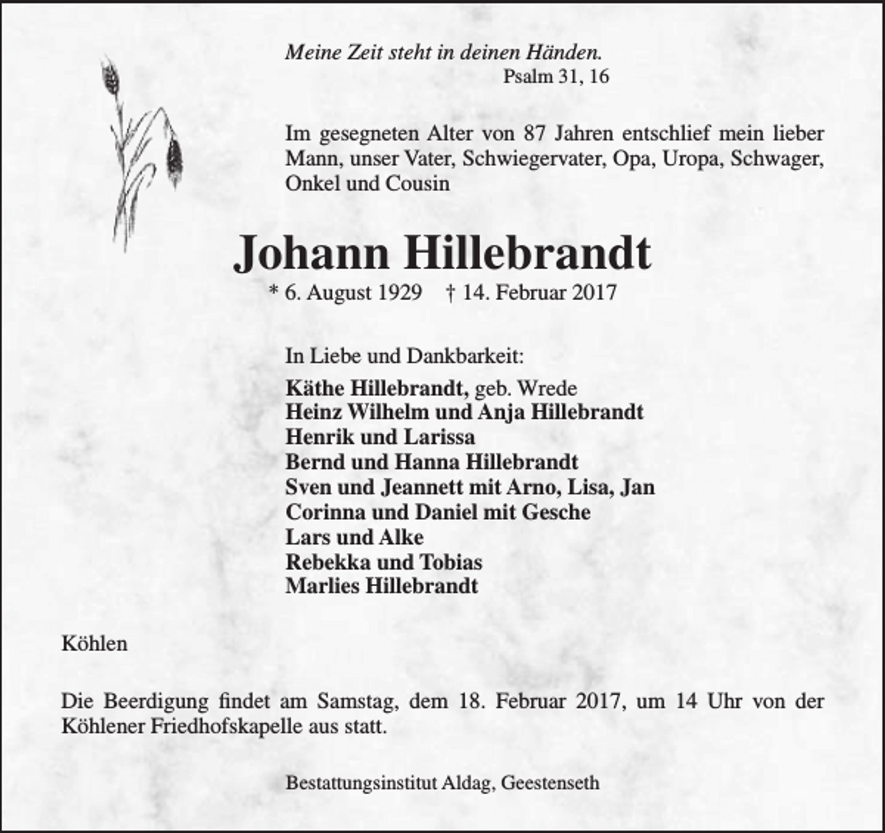 <p>Meine Zeit steht in deinen Händen.</p><p>Psalm 31, 16</p><p>Im gesegneten Alter von 87 Jahren entschlief mein lieber<br />Mann, unser Vater, Schwiegervater, Opa, Uropa, Schwager,<br />Onkel und Cousin</p><p>Johann Hillebrandt<br />* 6. August 1929</p><p>† 14. Februar 2017</p><p>In Liebe und Dankbarkeit:<br />Käthe Hillebrandt, geb. Wrede<br />Heinz Wilhelm und Anja Hillebrandt<br />Henrik und Larissa<br />Bernd und Hanna Hillebrandt<br />Sven und Jeannett mit Arno, Lisa, Jan<br />Corinna und Daniel mit Gesche<br />Lars und Alke<br />Rebekka und Tobias<br />Marlies Hillebrandt<br />Köhlen<br />Die Beerdigung findet am Samstag, dem 18. Februar 2017, um 14 Uhr von der<br />Köhlener Friedhofskapelle aus statt.<br />Bestattungsinstitut Aldag, Geestenseth</p>