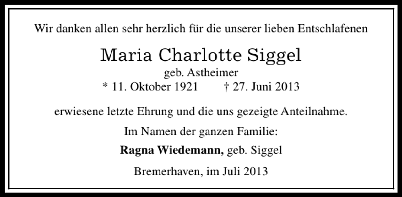 <p>Wir danken allen sehr herzlich für die unserer lieben Entschlafenen</p><p>Maria Charlotte Siggel<br />geb. Astheimer<br />* 11. Oktober 1921<br />† 27. Juni 2013</p><p>erwiesene letzte Ehrung und die uns gezeigte Anteilnahme.<br />Im Namen der ganzen Familie:<br />Ragna Wiedemann, geb. Siggel<br />Bremerhaven, im Juli 2013</p>