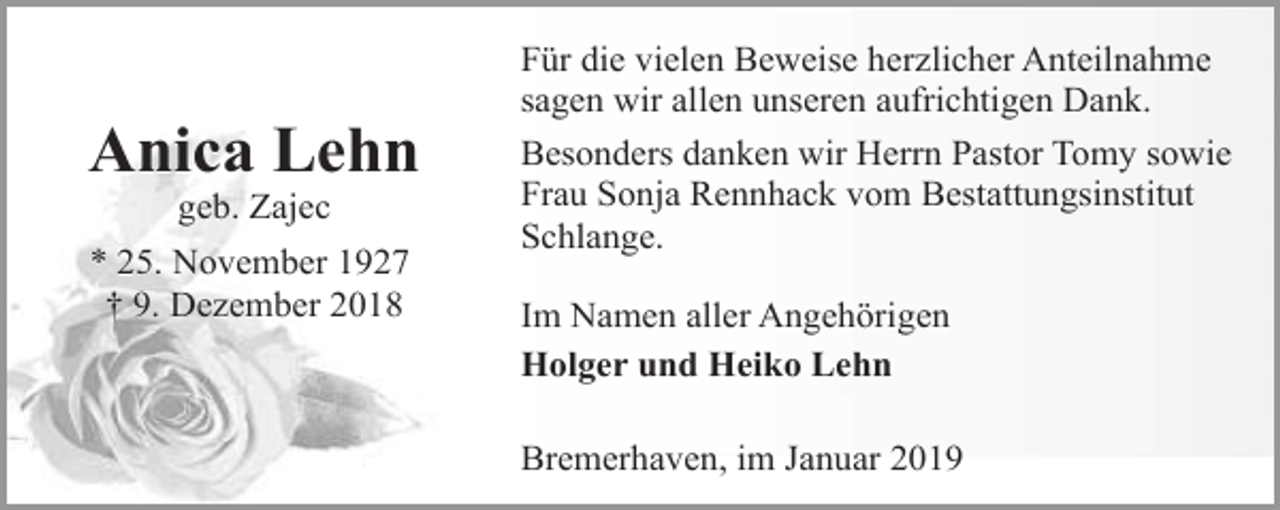 <p>Anica Lehn<br />geb. Zajec</p><p>* 25. November 1927<br />† 9. Dezember 2018</p><p>Für die vielen Beweise herzlicher Anteilnahme<br />sagen wir allen unseren aufrichtigen Dank.<br />Besonders danken wir Herrn Pastor Tomy sowie<br />Frau Sonja Rennhack vom Bestattungsinstitut<br />Schlange.<br />Im Namen aller Angehörigen<br />Holger und Heiko Lehn<br />Bremerhaven, im Januar 2019</p>