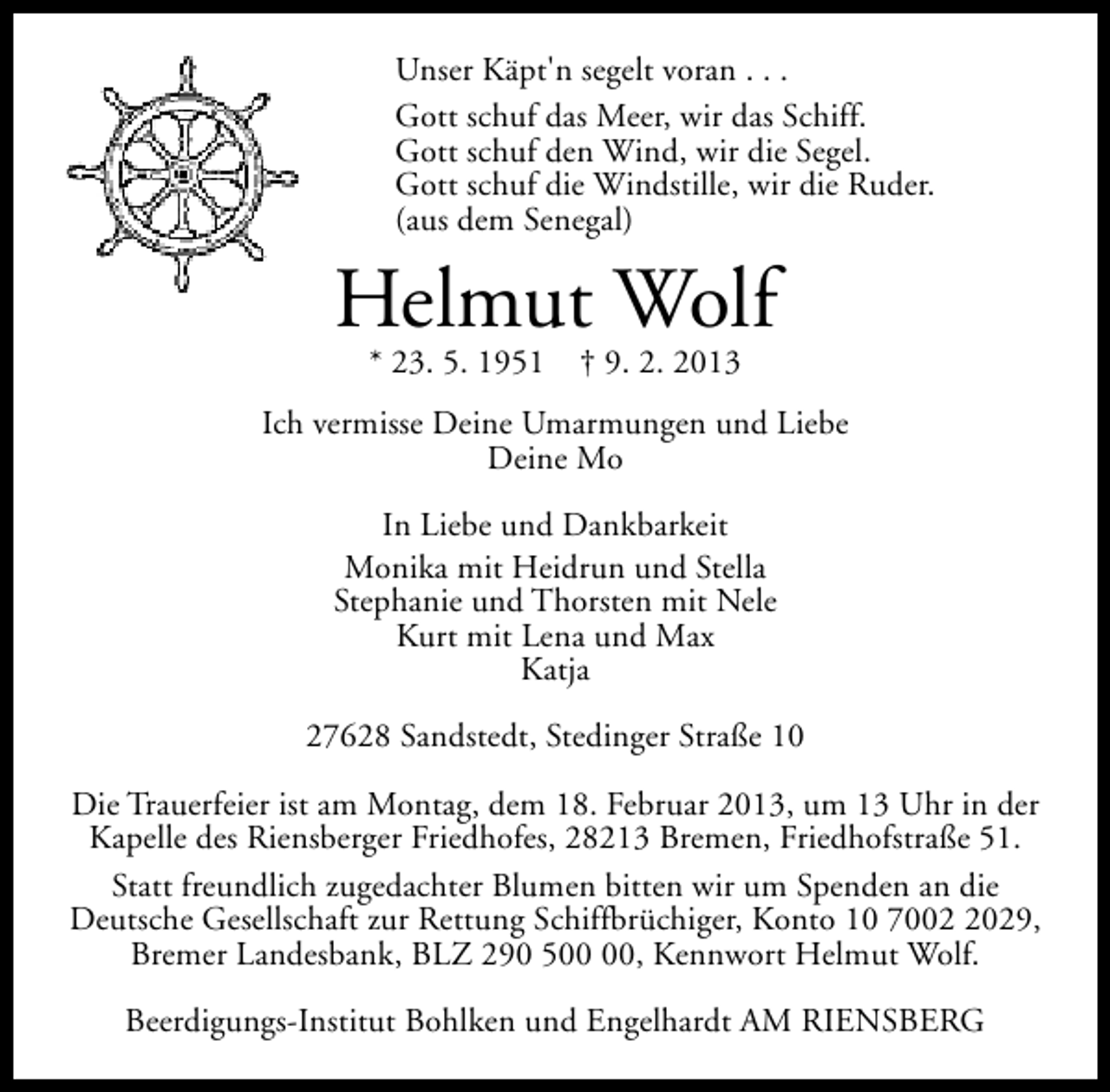<p>Unser Käpt'n segelt voran . . .<br />Gott schuf das Meer, wir das Schiff.<br />Gott schuf den Wind, wir die Segel.<br />Gott schuf die Windstille, wir die Ruder.<br />(aus dem Senegal)</p><p>Helmut Wolf<br />* 23. 5. 1951</p><p>† 9. 2. 2013</p><p>Ich vermisse Deine Umarmungen und Liebe<br />Deine Mo<br />In Liebe und Dankbarkeit<br />Monika mit Heidrun und Stella<br />Stephanie und Thorsten mit Nele<br />Kurt mit Lena und Max<br />Katja<br />27628 Sandstedt, Stedinger Straße 10<br />Die Trauerfeier ist am Montag, dem 18. Februar 2013, um 13 Uhr in der<br />Kapelle des Riensberger Friedhofes, 28213 Bremen, Friedhofstraße 51.<br />Statt freundlich zugedachter Blumen bitten wir um Spenden an die<br />Deutsche Gesellschaft zur Rettung Schiffbrüchiger, Konto 10 700029,<br />Bremer Landesbank, BLZ 290 5, Kennwort Helmut Wolf.<br />Beerdigungs-Institut Bohlken und Engelhardt AM RIENSBERG</p>