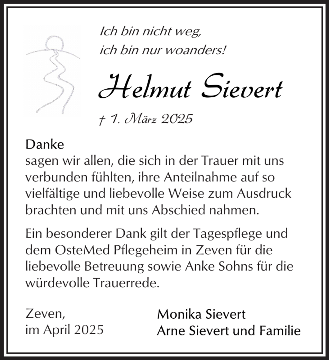 <p>Ich bin nicht weg,<br />ich bin nur woanders!</p><p>Helmut Sievert<br />† 1. März 2025</p><p>sagen wir allen, die sich in der Trauer mit uns<br />verbunden fühlten, ihre Anteilnahme auf so<br />vielfältige und liebevolle Weise zum Ausdruck<br />brachten und mit uns Abschied nahmen.<br />Ein besonderer Dank gilt der Tagespflege und<br />dem OsteMed Pflegeheim in Zeven für die<br />liebevolle Betreuung sowie Anke Sohns für die<br />würdevolle Trauerrede.<br />Zeven,<br />im April 2025</p>