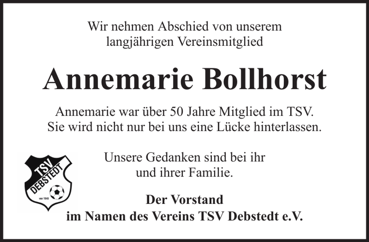 <p>Wir nehmen Abschied von unserem<br />langjährigen Vereinsmitglied</p><p>Annemarie Bollhorst<br />Annemarie war über 50 Jahre Mitglied im TSV.<br />Sie wird nicht nur bei uns eine Lücke hinterlassen.<br />Unsere Gedanken sind bei ihr<br />und ihrer Familie.<br />Der Vorstand<br />im Namen des Vereins TSV Debstedt e.V.</p>