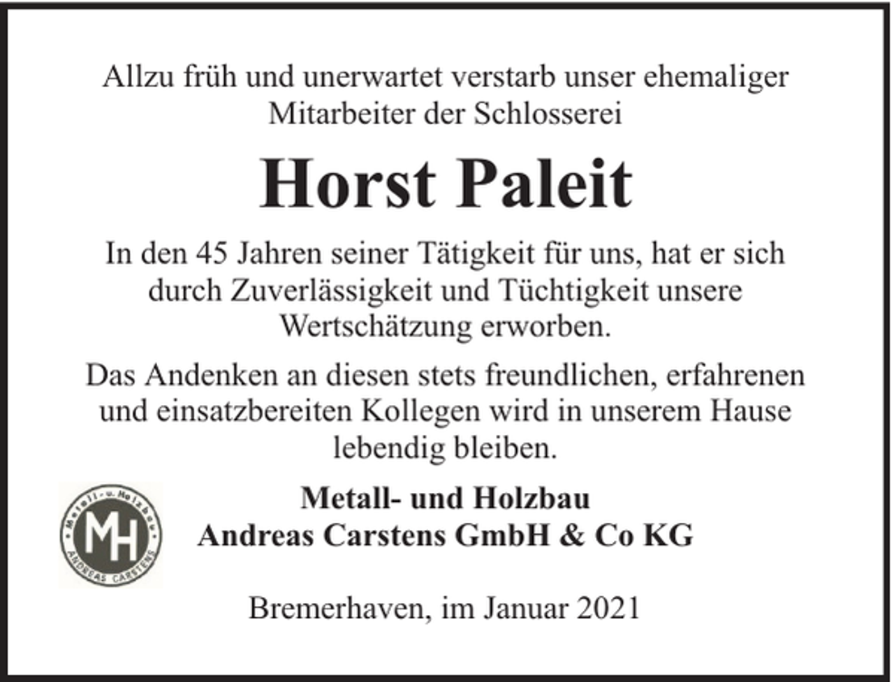 <p>Allzu früh und unerwartet verstarb unser ehemaliger<br />Mitarbeiter der Schlosserei</p><p>Horst Paleit<br />In den 45 Jahren seiner Tätigkeit für uns, hat er sich<br />durch Zuverlässigkeit und Tüchtigkeit unsere<br />Wertschätzung erworben.<br />Das Andenken an diesen stets freundlichen, erfahrenen<br />und einsatzbereiten Kollegen wird in unserem Hause<br />lebendig bleiben.<br />Metall- und Holzbau<br />Andreas Carstens GmbH &amp; Co KG<br />Bremerhaven, im Januar 2021</p>
